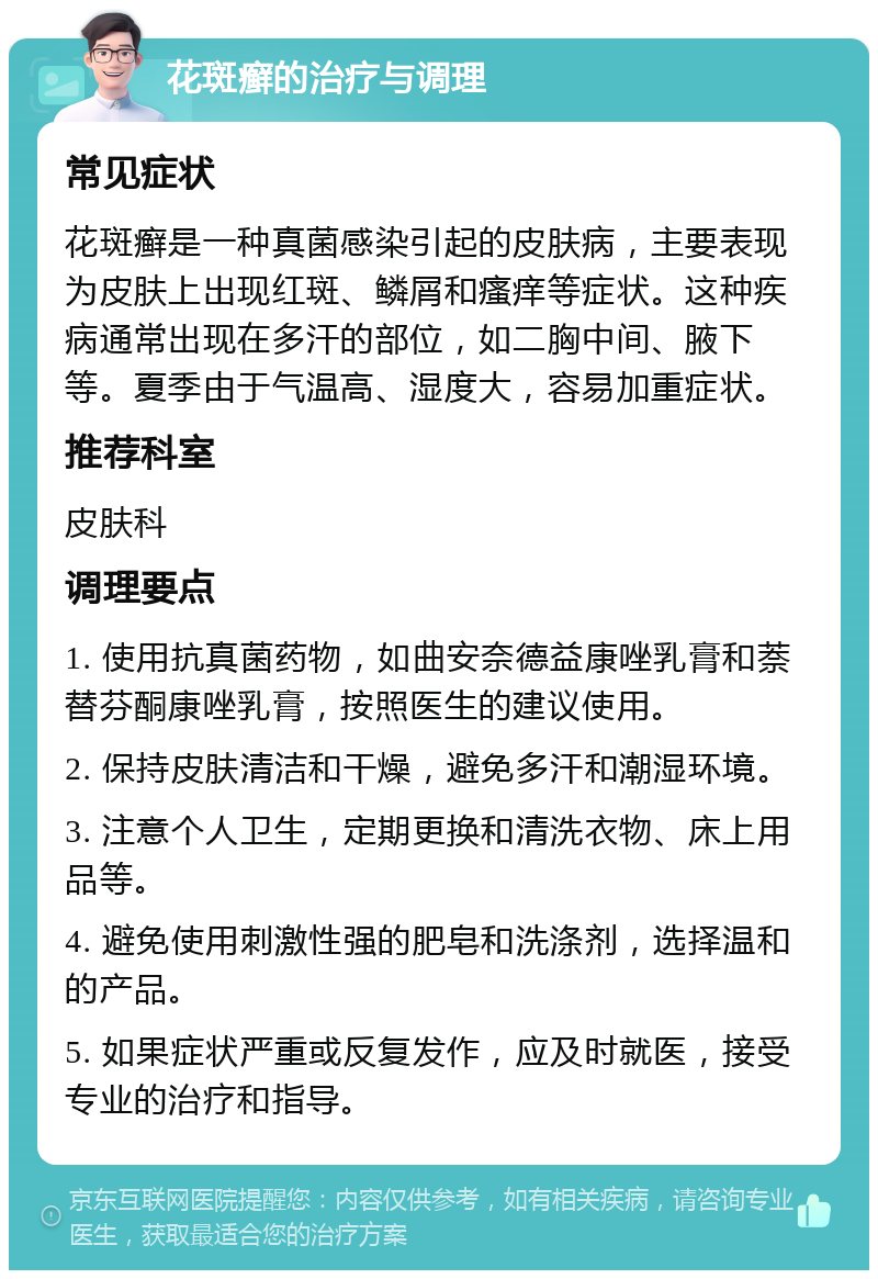 花斑癣的治疗与调理 常见症状 花斑癣是一种真菌感染引起的皮肤病，主要表现为皮肤上出现红斑、鳞屑和瘙痒等症状。这种疾病通常出现在多汗的部位，如二胸中间、腋下等。夏季由于气温高、湿度大，容易加重症状。 推荐科室 皮肤科 调理要点 1. 使用抗真菌药物，如曲安奈德益康唑乳膏和萘替芬酮康唑乳膏，按照医生的建议使用。 2. 保持皮肤清洁和干燥，避免多汗和潮湿环境。 3. 注意个人卫生，定期更换和清洗衣物、床上用品等。 4. 避免使用刺激性强的肥皂和洗涤剂，选择温和的产品。 5. 如果症状严重或反复发作，应及时就医，接受专业的治疗和指导。