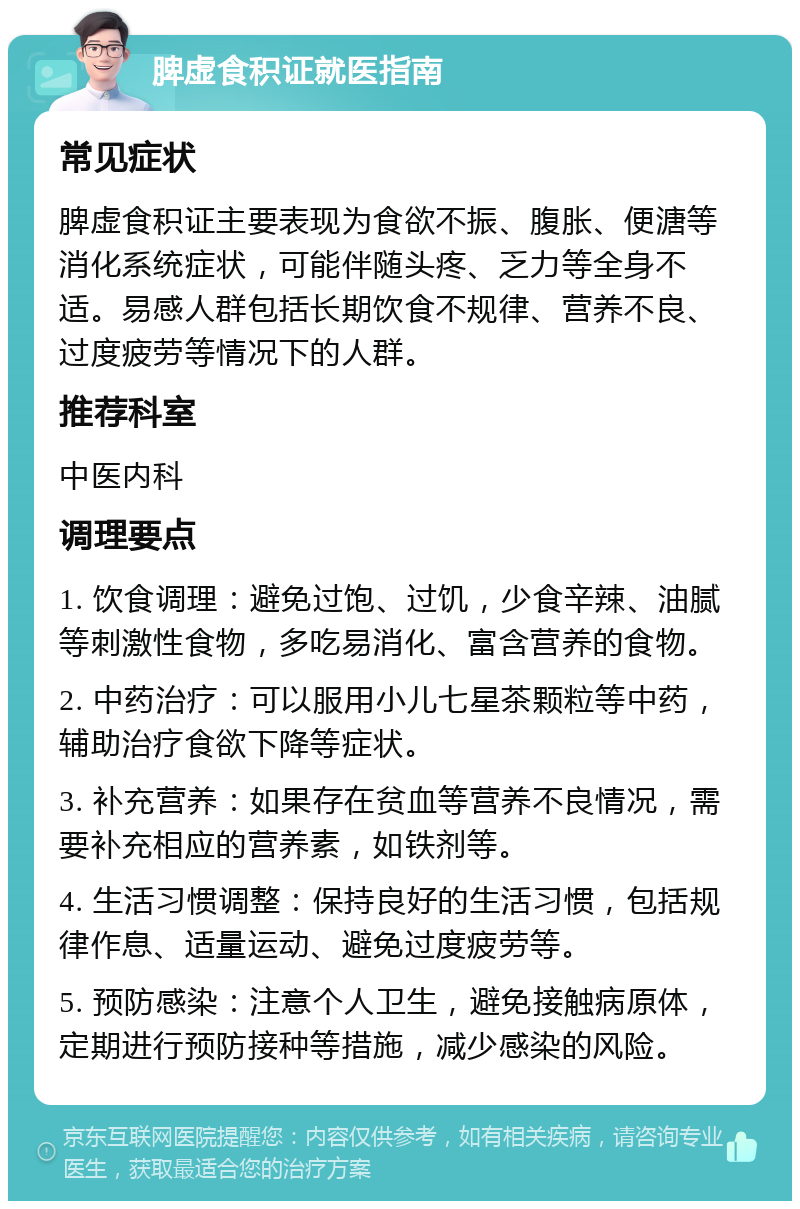 脾虚食积证就医指南 常见症状 脾虚食积证主要表现为食欲不振、腹胀、便溏等消化系统症状，可能伴随头疼、乏力等全身不适。易感人群包括长期饮食不规律、营养不良、过度疲劳等情况下的人群。 推荐科室 中医内科 调理要点 1. 饮食调理：避免过饱、过饥，少食辛辣、油腻等刺激性食物，多吃易消化、富含营养的食物。 2. 中药治疗：可以服用小儿七星茶颗粒等中药，辅助治疗食欲下降等症状。 3. 补充营养：如果存在贫血等营养不良情况，需要补充相应的营养素，如铁剂等。 4. 生活习惯调整：保持良好的生活习惯，包括规律作息、适量运动、避免过度疲劳等。 5. 预防感染：注意个人卫生，避免接触病原体，定期进行预防接种等措施，减少感染的风险。