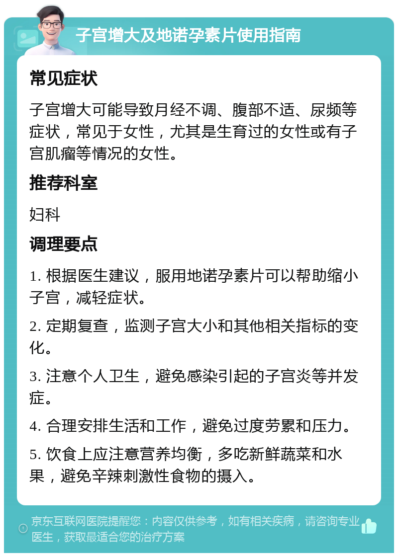 子宫增大及地诺孕素片使用指南 常见症状 子宫增大可能导致月经不调、腹部不适、尿频等症状，常见于女性，尤其是生育过的女性或有子宫肌瘤等情况的女性。 推荐科室 妇科 调理要点 1. 根据医生建议，服用地诺孕素片可以帮助缩小子宫，减轻症状。 2. 定期复查，监测子宫大小和其他相关指标的变化。 3. 注意个人卫生，避免感染引起的子宫炎等并发症。 4. 合理安排生活和工作，避免过度劳累和压力。 5. 饮食上应注意营养均衡，多吃新鲜蔬菜和水果，避免辛辣刺激性食物的摄入。