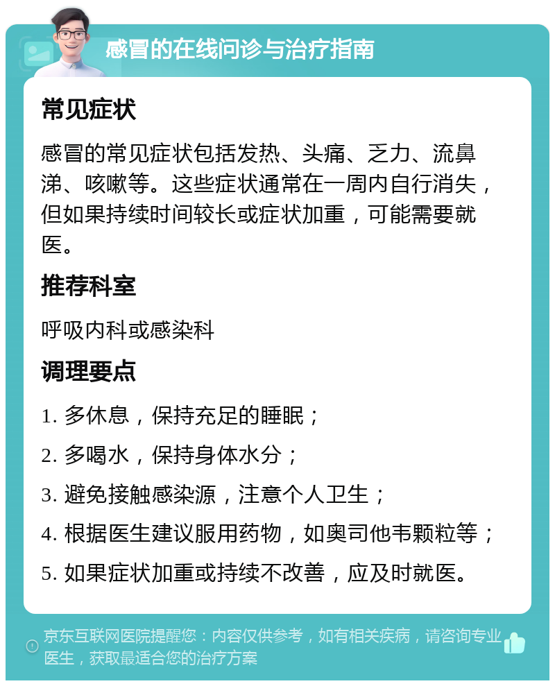 感冒的在线问诊与治疗指南 常见症状 感冒的常见症状包括发热、头痛、乏力、流鼻涕、咳嗽等。这些症状通常在一周内自行消失，但如果持续时间较长或症状加重，可能需要就医。 推荐科室 呼吸内科或感染科 调理要点 1. 多休息，保持充足的睡眠； 2. 多喝水，保持身体水分； 3. 避免接触感染源，注意个人卫生； 4. 根据医生建议服用药物，如奥司他韦颗粒等； 5. 如果症状加重或持续不改善，应及时就医。