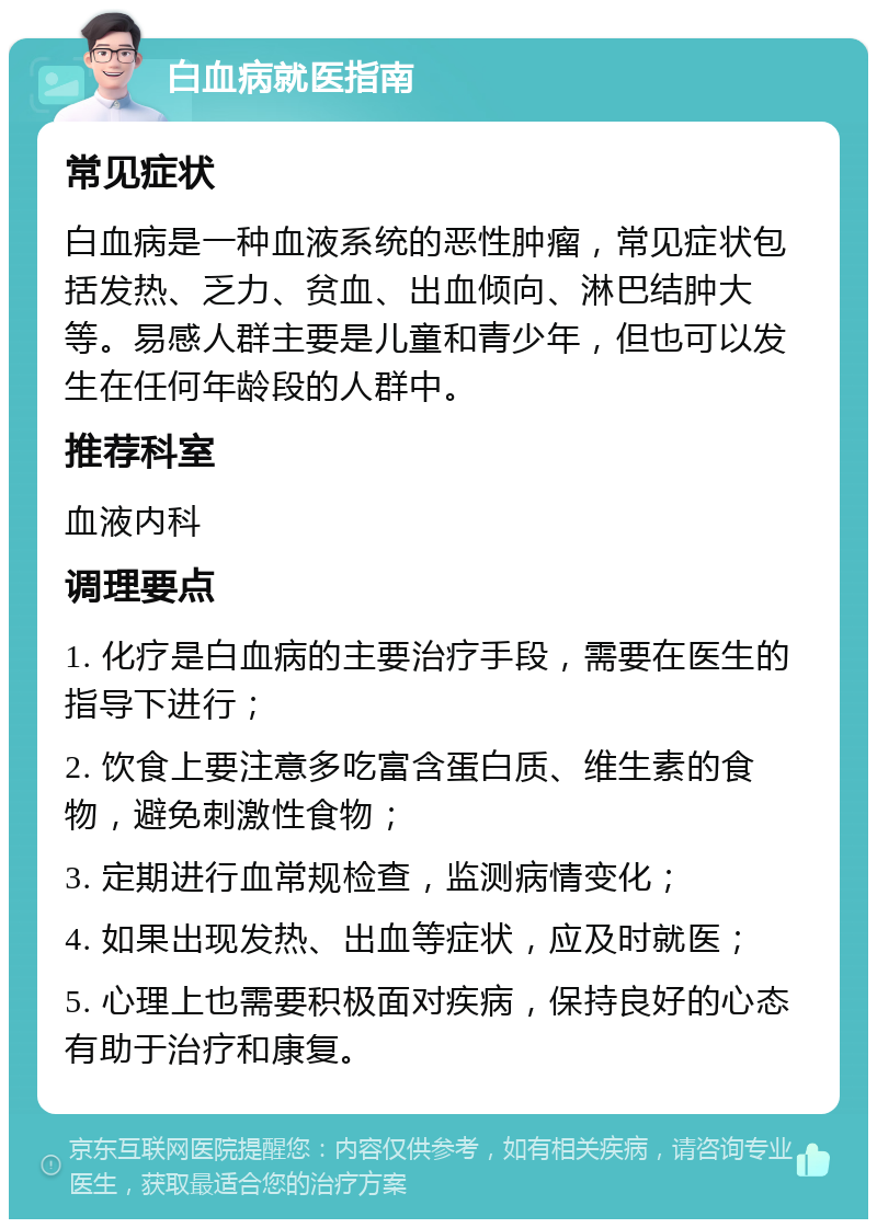 白血病就医指南 常见症状 白血病是一种血液系统的恶性肿瘤，常见症状包括发热、乏力、贫血、出血倾向、淋巴结肿大等。易感人群主要是儿童和青少年，但也可以发生在任何年龄段的人群中。 推荐科室 血液内科 调理要点 1. 化疗是白血病的主要治疗手段，需要在医生的指导下进行； 2. 饮食上要注意多吃富含蛋白质、维生素的食物，避免刺激性食物； 3. 定期进行血常规检查，监测病情变化； 4. 如果出现发热、出血等症状，应及时就医； 5. 心理上也需要积极面对疾病，保持良好的心态有助于治疗和康复。