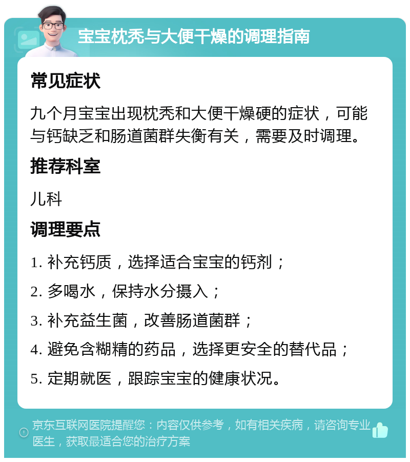 宝宝枕秃与大便干燥的调理指南 常见症状 九个月宝宝出现枕秃和大便干燥硬的症状，可能与钙缺乏和肠道菌群失衡有关，需要及时调理。 推荐科室 儿科 调理要点 1. 补充钙质，选择适合宝宝的钙剂； 2. 多喝水，保持水分摄入； 3. 补充益生菌，改善肠道菌群； 4. 避免含糊精的药品，选择更安全的替代品； 5. 定期就医，跟踪宝宝的健康状况。