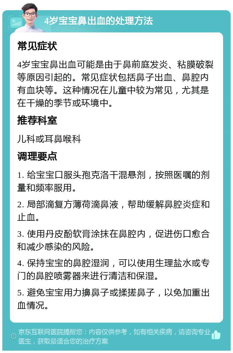 4岁宝宝鼻出血的处理方法 常见症状 4岁宝宝鼻出血可能是由于鼻前庭发炎、粘膜破裂等原因引起的。常见症状包括鼻子出血、鼻腔内有血块等。这种情况在儿童中较为常见，尤其是在干燥的季节或环境中。 推荐科室 儿科或耳鼻喉科 调理要点 1. 给宝宝口服头孢克洛干混悬剂，按照医嘱的剂量和频率服用。 2. 局部滴复方薄荷滴鼻液，帮助缓解鼻腔炎症和止血。 3. 使用丹皮酚软膏涂抹在鼻腔内，促进伤口愈合和减少感染的风险。 4. 保持宝宝的鼻腔湿润，可以使用生理盐水或专门的鼻腔喷雾器来进行清洁和保湿。 5. 避免宝宝用力擤鼻子或揉搓鼻子，以免加重出血情况。