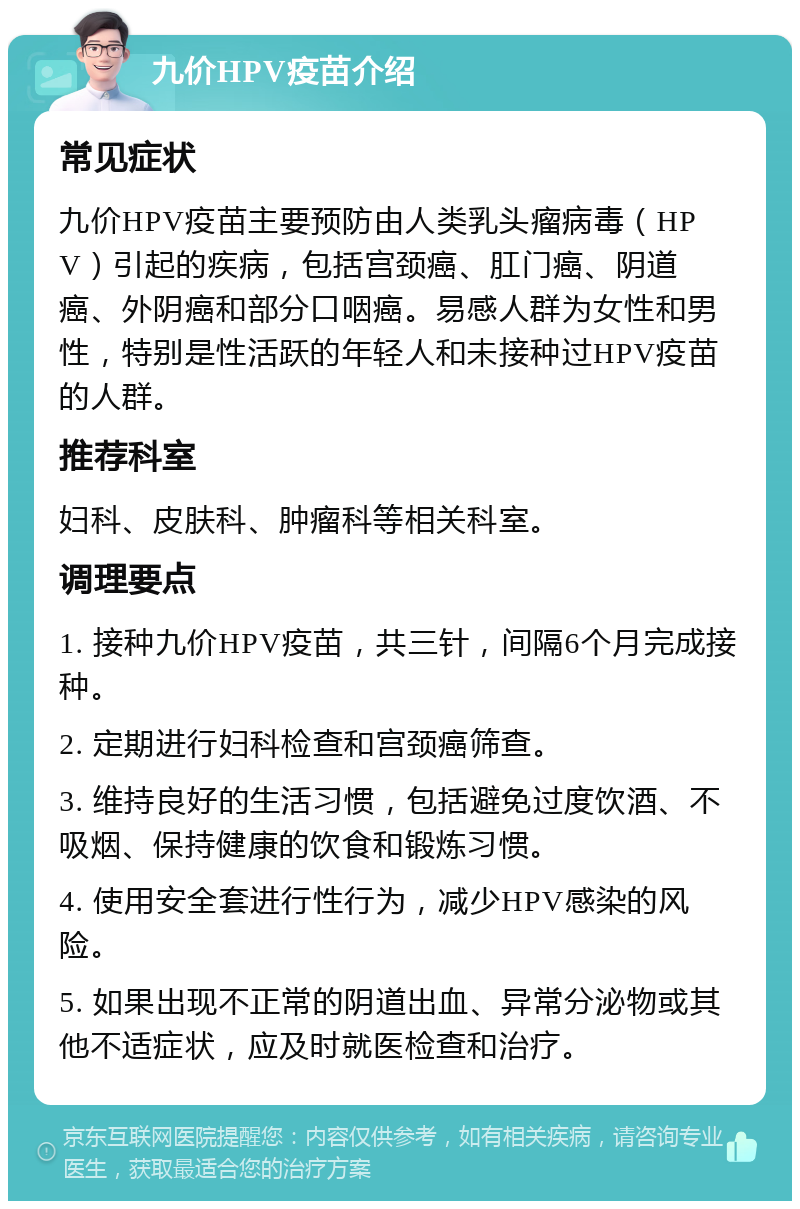 九价HPV疫苗介绍 常见症状 九价HPV疫苗主要预防由人类乳头瘤病毒（HPV）引起的疾病，包括宫颈癌、肛门癌、阴道癌、外阴癌和部分口咽癌。易感人群为女性和男性，特别是性活跃的年轻人和未接种过HPV疫苗的人群。 推荐科室 妇科、皮肤科、肿瘤科等相关科室。 调理要点 1. 接种九价HPV疫苗，共三针，间隔6个月完成接种。 2. 定期进行妇科检查和宫颈癌筛查。 3. 维持良好的生活习惯，包括避免过度饮酒、不吸烟、保持健康的饮食和锻炼习惯。 4. 使用安全套进行性行为，减少HPV感染的风险。 5. 如果出现不正常的阴道出血、异常分泌物或其他不适症状，应及时就医检查和治疗。