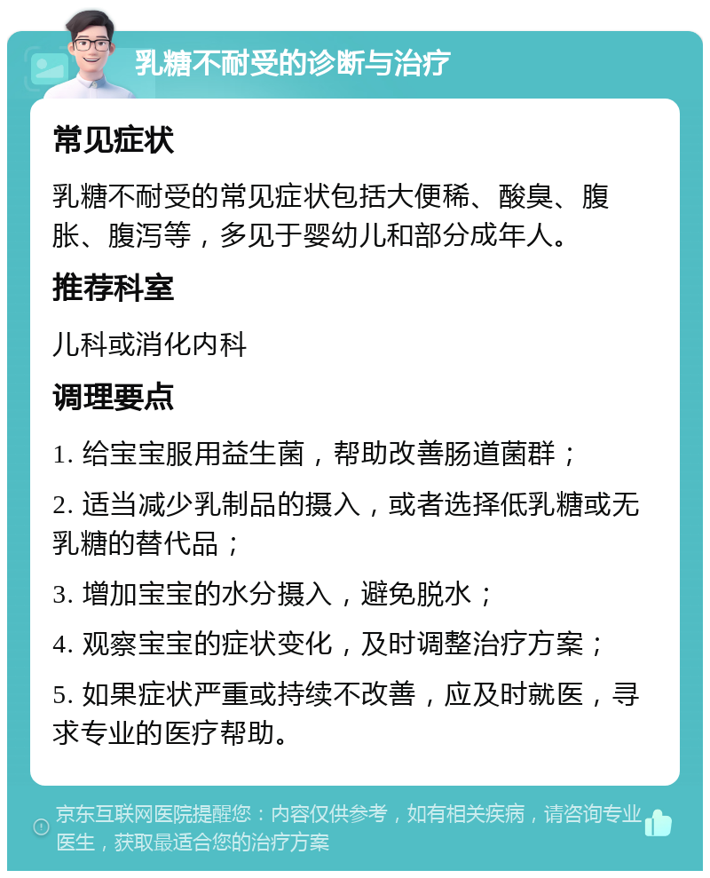 乳糖不耐受的诊断与治疗 常见症状 乳糖不耐受的常见症状包括大便稀、酸臭、腹胀、腹泻等，多见于婴幼儿和部分成年人。 推荐科室 儿科或消化内科 调理要点 1. 给宝宝服用益生菌，帮助改善肠道菌群； 2. 适当减少乳制品的摄入，或者选择低乳糖或无乳糖的替代品； 3. 增加宝宝的水分摄入，避免脱水； 4. 观察宝宝的症状变化，及时调整治疗方案； 5. 如果症状严重或持续不改善，应及时就医，寻求专业的医疗帮助。