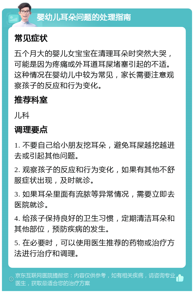 婴幼儿耳朵问题的处理指南 常见症状 五个月大的婴儿女宝宝在清理耳朵时突然大哭，可能是因为疼痛或外耳道耳屎堵塞引起的不适。这种情况在婴幼儿中较为常见，家长需要注意观察孩子的反应和行为变化。 推荐科室 儿科 调理要点 1. 不要自己给小朋友挖耳朵，避免耳屎越挖越进去或引起其他问题。 2. 观察孩子的反应和行为变化，如果有其他不舒服症状出现，及时就诊。 3. 如果耳朵里面有流脓等异常情况，需要立即去医院就诊。 4. 给孩子保持良好的卫生习惯，定期清洁耳朵和其他部位，预防疾病的发生。 5. 在必要时，可以使用医生推荐的药物或治疗方法进行治疗和调理。