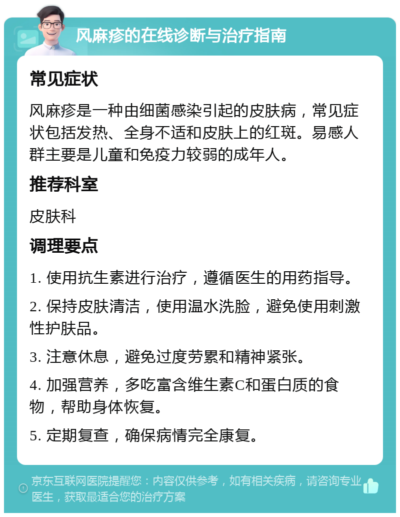 风麻疹的在线诊断与治疗指南 常见症状 风麻疹是一种由细菌感染引起的皮肤病，常见症状包括发热、全身不适和皮肤上的红斑。易感人群主要是儿童和免疫力较弱的成年人。 推荐科室 皮肤科 调理要点 1. 使用抗生素进行治疗，遵循医生的用药指导。 2. 保持皮肤清洁，使用温水洗脸，避免使用刺激性护肤品。 3. 注意休息，避免过度劳累和精神紧张。 4. 加强营养，多吃富含维生素C和蛋白质的食物，帮助身体恢复。 5. 定期复查，确保病情完全康复。