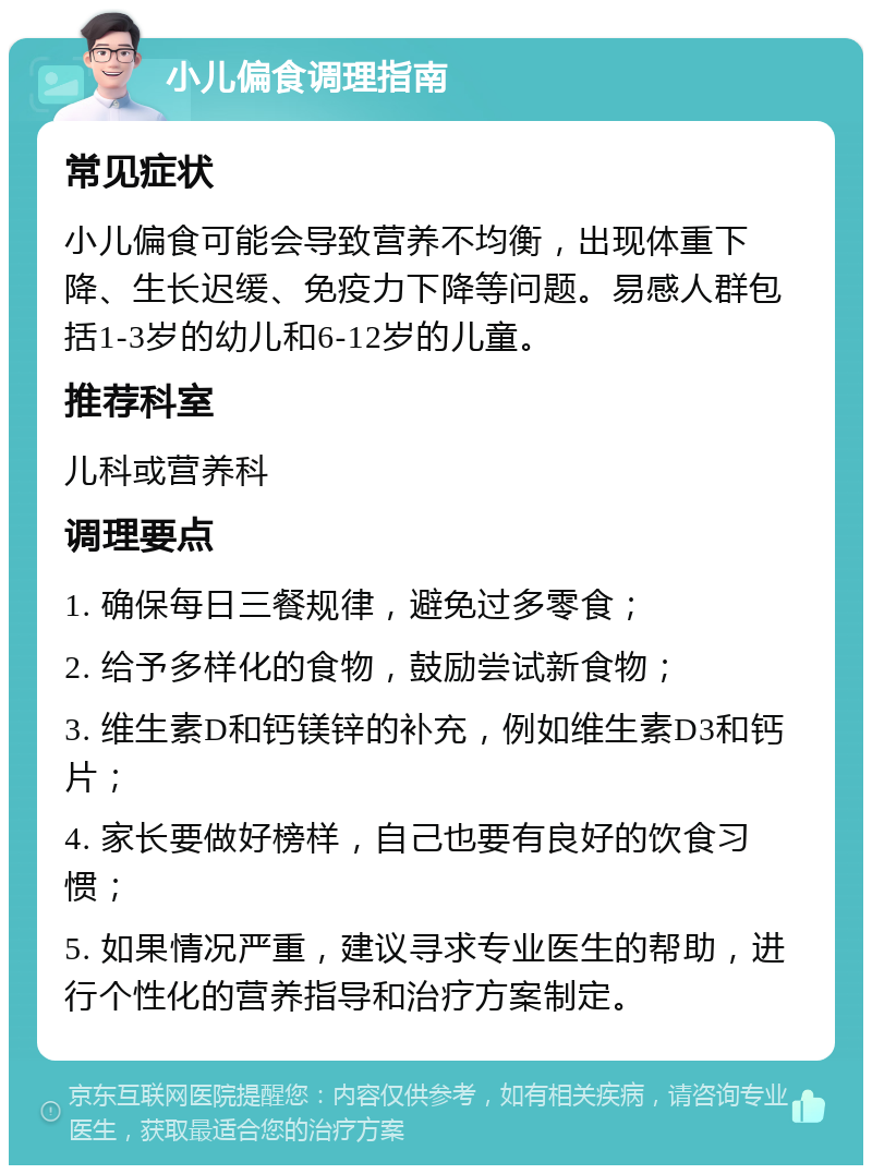 小儿偏食调理指南 常见症状 小儿偏食可能会导致营养不均衡，出现体重下降、生长迟缓、免疫力下降等问题。易感人群包括1-3岁的幼儿和6-12岁的儿童。 推荐科室 儿科或营养科 调理要点 1. 确保每日三餐规律，避免过多零食； 2. 给予多样化的食物，鼓励尝试新食物； 3. 维生素D和钙镁锌的补充，例如维生素D3和钙片； 4. 家长要做好榜样，自己也要有良好的饮食习惯； 5. 如果情况严重，建议寻求专业医生的帮助，进行个性化的营养指导和治疗方案制定。