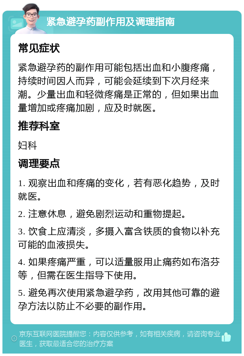 紧急避孕药副作用及调理指南 常见症状 紧急避孕药的副作用可能包括出血和小腹疼痛，持续时间因人而异，可能会延续到下次月经来潮。少量出血和轻微疼痛是正常的，但如果出血量增加或疼痛加剧，应及时就医。 推荐科室 妇科 调理要点 1. 观察出血和疼痛的变化，若有恶化趋势，及时就医。 2. 注意休息，避免剧烈运动和重物提起。 3. 饮食上应清淡，多摄入富含铁质的食物以补充可能的血液损失。 4. 如果疼痛严重，可以适量服用止痛药如布洛芬等，但需在医生指导下使用。 5. 避免再次使用紧急避孕药，改用其他可靠的避孕方法以防止不必要的副作用。