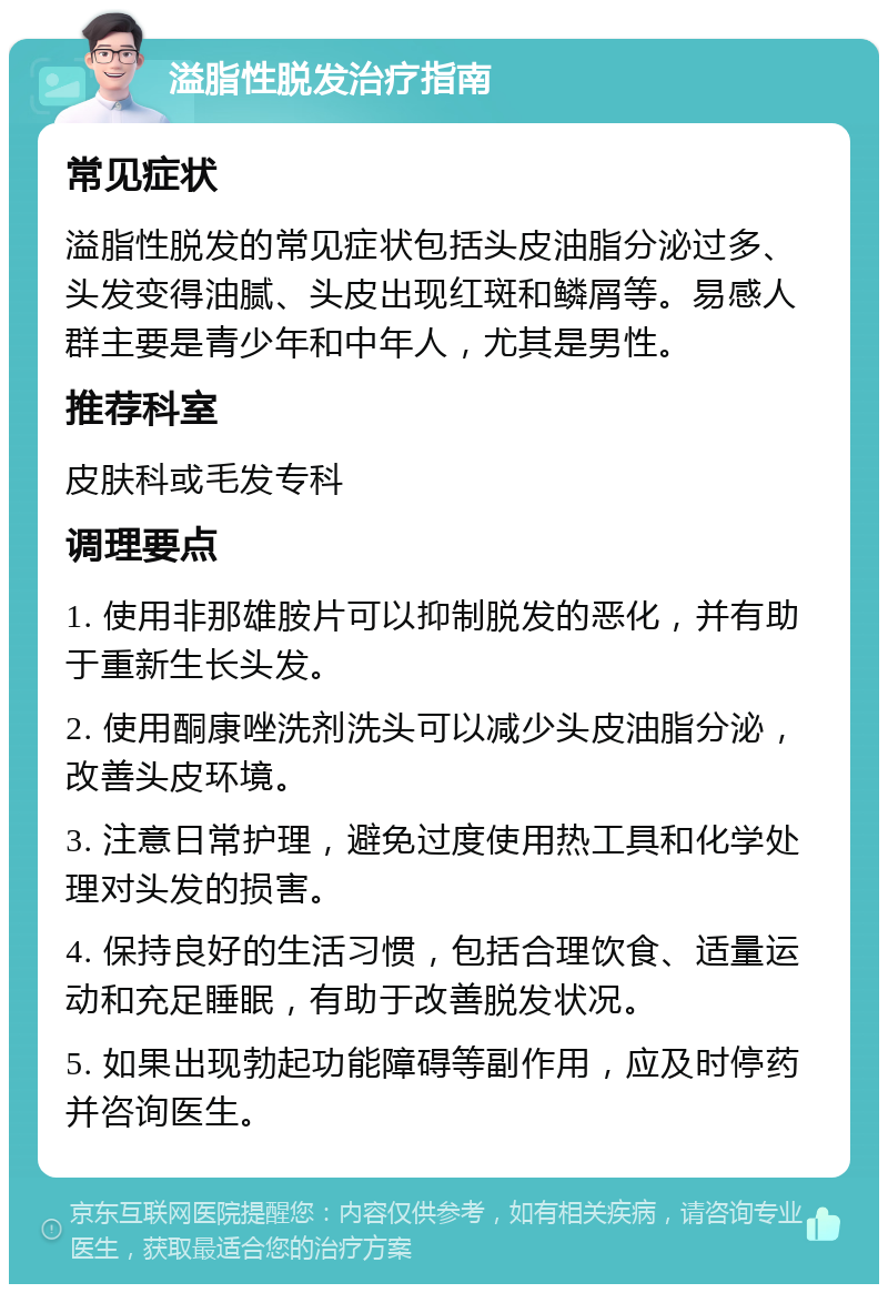 溢脂性脱发治疗指南 常见症状 溢脂性脱发的常见症状包括头皮油脂分泌过多、头发变得油腻、头皮出现红斑和鳞屑等。易感人群主要是青少年和中年人，尤其是男性。 推荐科室 皮肤科或毛发专科 调理要点 1. 使用非那雄胺片可以抑制脱发的恶化，并有助于重新生长头发。 2. 使用酮康唑洗剂洗头可以减少头皮油脂分泌，改善头皮环境。 3. 注意日常护理，避免过度使用热工具和化学处理对头发的损害。 4. 保持良好的生活习惯，包括合理饮食、适量运动和充足睡眠，有助于改善脱发状况。 5. 如果出现勃起功能障碍等副作用，应及时停药并咨询医生。