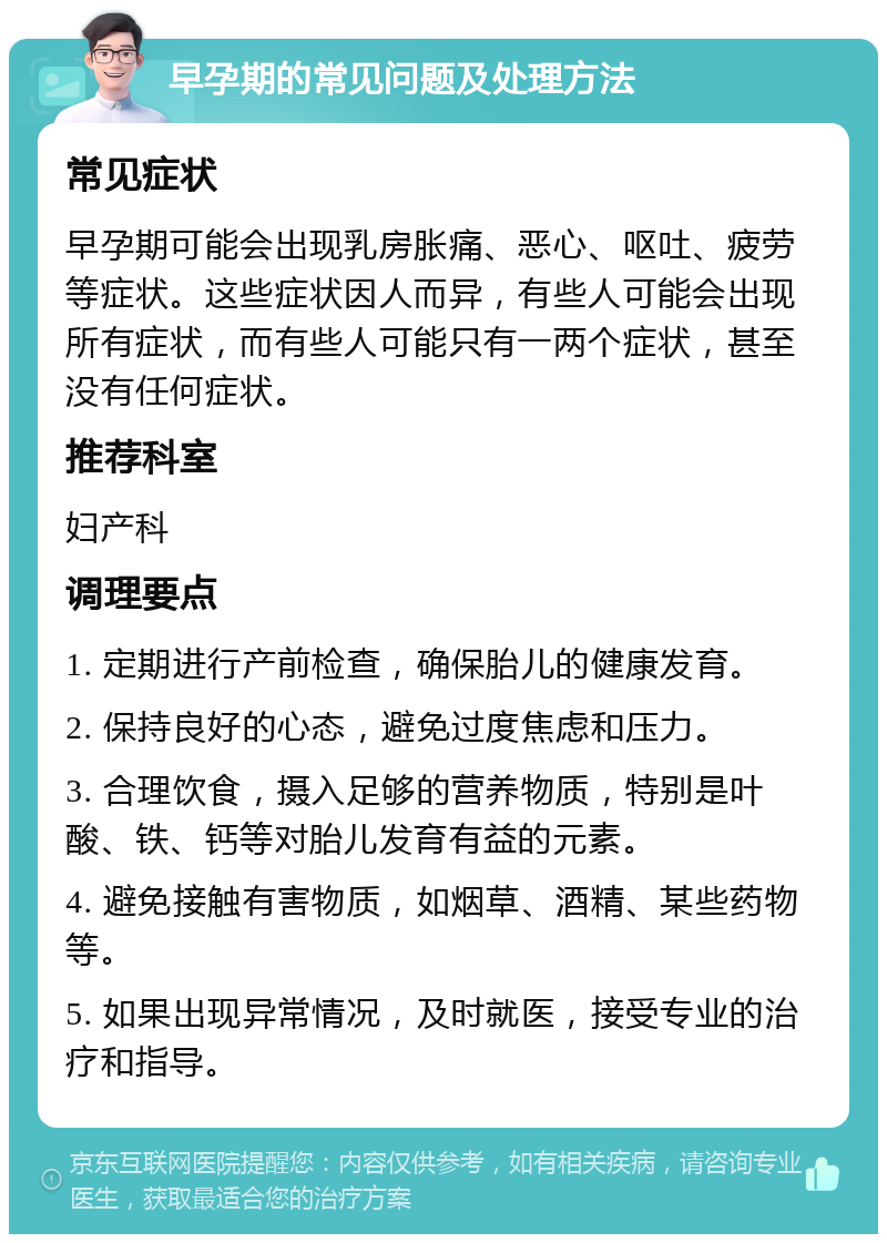 早孕期的常见问题及处理方法 常见症状 早孕期可能会出现乳房胀痛、恶心、呕吐、疲劳等症状。这些症状因人而异，有些人可能会出现所有症状，而有些人可能只有一两个症状，甚至没有任何症状。 推荐科室 妇产科 调理要点 1. 定期进行产前检查，确保胎儿的健康发育。 2. 保持良好的心态，避免过度焦虑和压力。 3. 合理饮食，摄入足够的营养物质，特别是叶酸、铁、钙等对胎儿发育有益的元素。 4. 避免接触有害物质，如烟草、酒精、某些药物等。 5. 如果出现异常情况，及时就医，接受专业的治疗和指导。