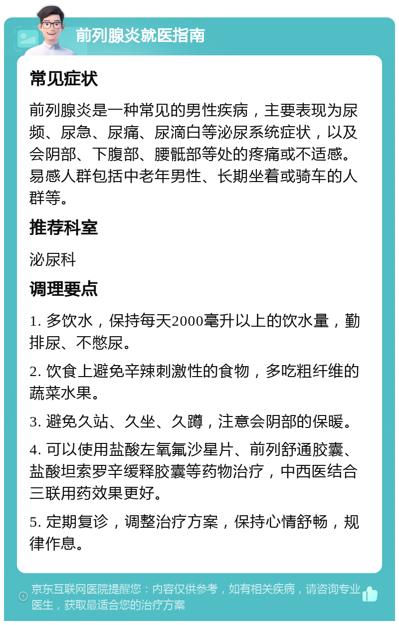 前列腺炎就医指南 常见症状 前列腺炎是一种常见的男性疾病，主要表现为尿频、尿急、尿痛、尿滴白等泌尿系统症状，以及会阴部、下腹部、腰骶部等处的疼痛或不适感。易感人群包括中老年男性、长期坐着或骑车的人群等。 推荐科室 泌尿科 调理要点 1. 多饮水，保持每天2000毫升以上的饮水量，勤排尿、不憋尿。 2. 饮食上避免辛辣刺激性的食物，多吃粗纤维的蔬菜水果。 3. 避免久站、久坐、久蹲，注意会阴部的保暖。 4. 可以使用盐酸左氧氟沙星片、前列舒通胶囊、盐酸坦索罗辛缓释胶囊等药物治疗，中西医结合三联用药效果更好。 5. 定期复诊，调整治疗方案，保持心情舒畅，规律作息。