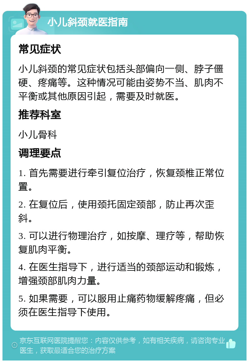 小儿斜颈就医指南 常见症状 小儿斜颈的常见症状包括头部偏向一侧、脖子僵硬、疼痛等。这种情况可能由姿势不当、肌肉不平衡或其他原因引起，需要及时就医。 推荐科室 小儿骨科 调理要点 1. 首先需要进行牵引复位治疗，恢复颈椎正常位置。 2. 在复位后，使用颈托固定颈部，防止再次歪斜。 3. 可以进行物理治疗，如按摩、理疗等，帮助恢复肌肉平衡。 4. 在医生指导下，进行适当的颈部运动和锻炼，增强颈部肌肉力量。 5. 如果需要，可以服用止痛药物缓解疼痛，但必须在医生指导下使用。