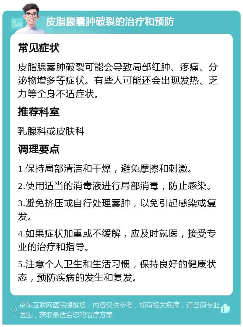 皮脂腺囊肿破裂的治疗和预防 常见症状 皮脂腺囊肿破裂可能会导致局部红肿、疼痛、分泌物增多等症状。有些人可能还会出现发热、乏力等全身不适症状。 推荐科室 乳腺科或皮肤科 调理要点 1.保持局部清洁和干燥，避免摩擦和刺激。 2.使用适当的消毒液进行局部消毒，防止感染。 3.避免挤压或自行处理囊肿，以免引起感染或复发。 4.如果症状加重或不缓解，应及时就医，接受专业的治疗和指导。 5.注意个人卫生和生活习惯，保持良好的健康状态，预防疾病的发生和复发。