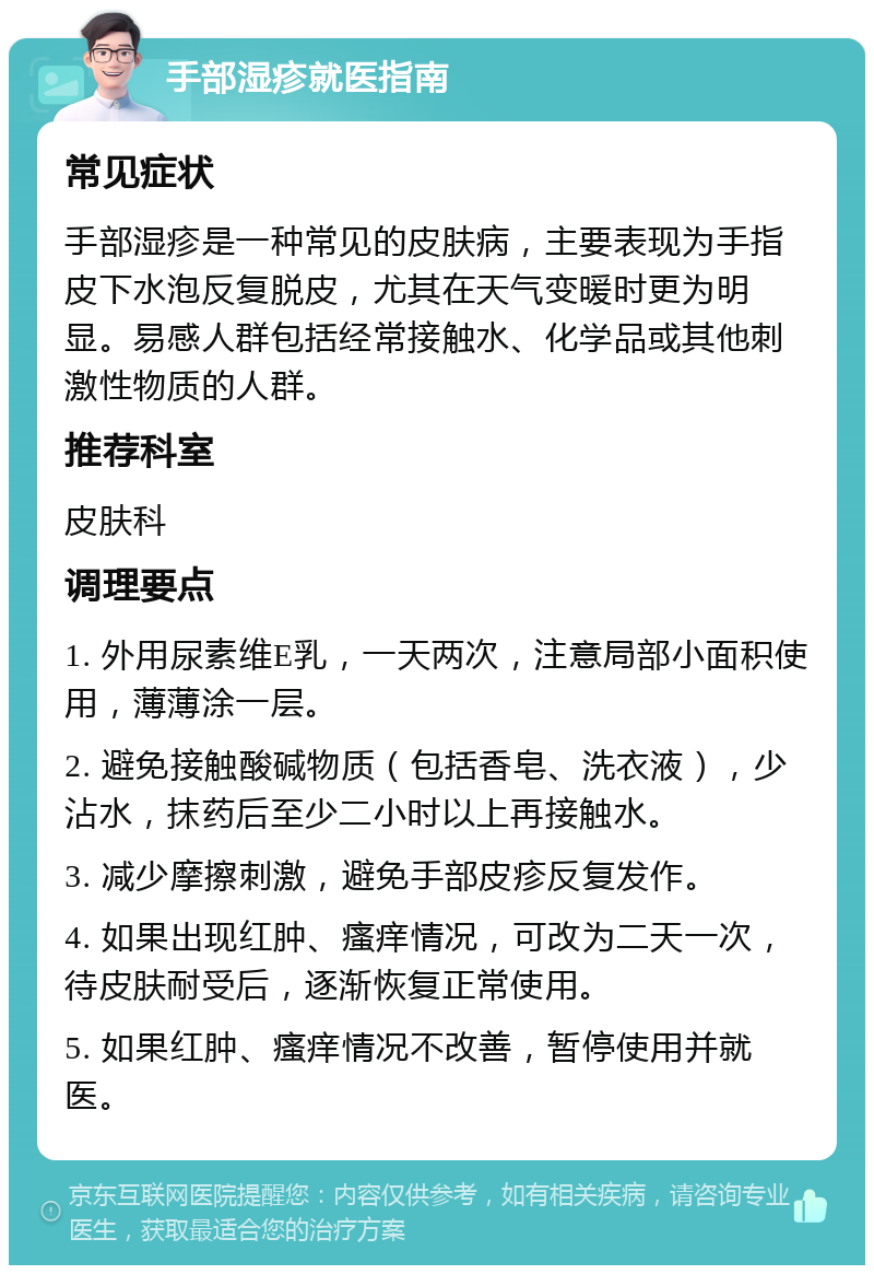 手部湿疹就医指南 常见症状 手部湿疹是一种常见的皮肤病，主要表现为手指皮下水泡反复脱皮，尤其在天气变暖时更为明显。易感人群包括经常接触水、化学品或其他刺激性物质的人群。 推荐科室 皮肤科 调理要点 1. 外用尿素维E乳，一天两次，注意局部小面积使用，薄薄涂一层。 2. 避免接触酸碱物质（包括香皂、洗衣液），少沾水，抹药后至少二小时以上再接触水。 3. 减少摩擦刺激，避免手部皮疹反复发作。 4. 如果出现红肿、瘙痒情况，可改为二天一次，待皮肤耐受后，逐渐恢复正常使用。 5. 如果红肿、瘙痒情况不改善，暂停使用并就医。