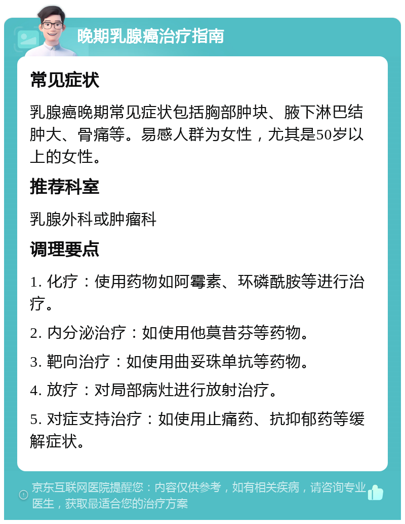 晚期乳腺癌治疗指南 常见症状 乳腺癌晚期常见症状包括胸部肿块、腋下淋巴结肿大、骨痛等。易感人群为女性，尤其是50岁以上的女性。 推荐科室 乳腺外科或肿瘤科 调理要点 1. 化疗：使用药物如阿霉素、环磷酰胺等进行治疗。 2. 内分泌治疗：如使用他莫昔芬等药物。 3. 靶向治疗：如使用曲妥珠单抗等药物。 4. 放疗：对局部病灶进行放射治疗。 5. 对症支持治疗：如使用止痛药、抗抑郁药等缓解症状。