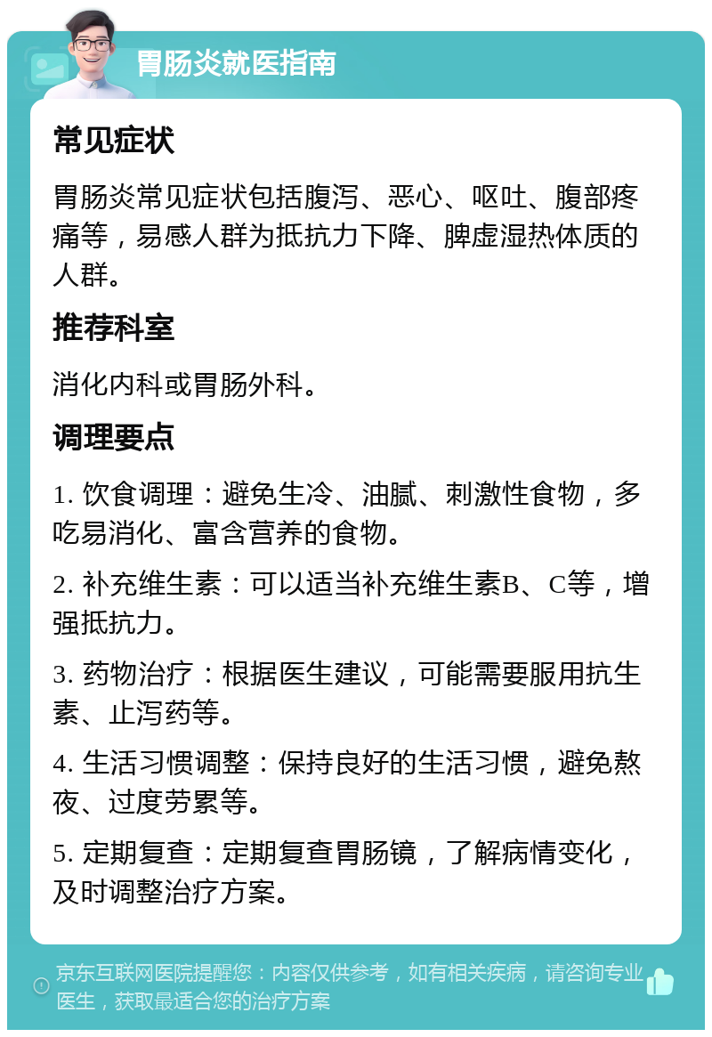 胃肠炎就医指南 常见症状 胃肠炎常见症状包括腹泻、恶心、呕吐、腹部疼痛等，易感人群为抵抗力下降、脾虚湿热体质的人群。 推荐科室 消化内科或胃肠外科。 调理要点 1. 饮食调理：避免生冷、油腻、刺激性食物，多吃易消化、富含营养的食物。 2. 补充维生素：可以适当补充维生素B、C等，增强抵抗力。 3. 药物治疗：根据医生建议，可能需要服用抗生素、止泻药等。 4. 生活习惯调整：保持良好的生活习惯，避免熬夜、过度劳累等。 5. 定期复查：定期复查胃肠镜，了解病情变化，及时调整治疗方案。