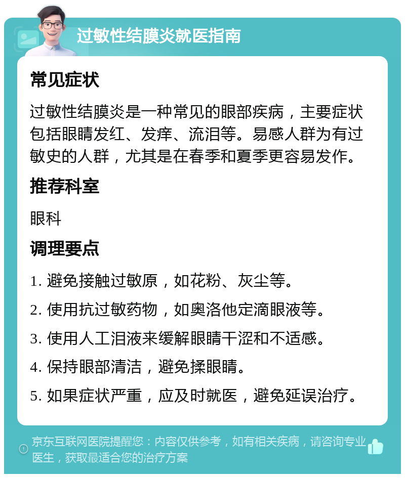 过敏性结膜炎就医指南 常见症状 过敏性结膜炎是一种常见的眼部疾病，主要症状包括眼睛发红、发痒、流泪等。易感人群为有过敏史的人群，尤其是在春季和夏季更容易发作。 推荐科室 眼科 调理要点 1. 避免接触过敏原，如花粉、灰尘等。 2. 使用抗过敏药物，如奥洛他定滴眼液等。 3. 使用人工泪液来缓解眼睛干涩和不适感。 4. 保持眼部清洁，避免揉眼睛。 5. 如果症状严重，应及时就医，避免延误治疗。