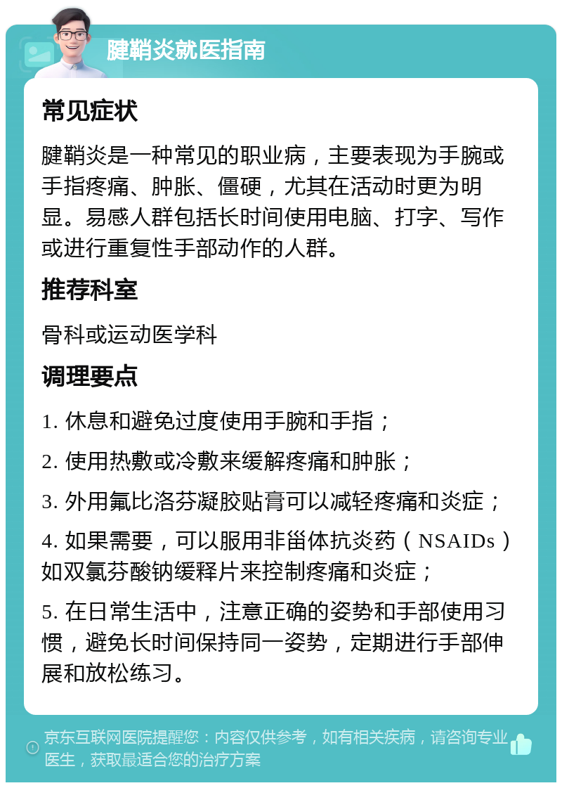 腱鞘炎就医指南 常见症状 腱鞘炎是一种常见的职业病，主要表现为手腕或手指疼痛、肿胀、僵硬，尤其在活动时更为明显。易感人群包括长时间使用电脑、打字、写作或进行重复性手部动作的人群。 推荐科室 骨科或运动医学科 调理要点 1. 休息和避免过度使用手腕和手指； 2. 使用热敷或冷敷来缓解疼痛和肿胀； 3. 外用氟比洛芬凝胶贴膏可以减轻疼痛和炎症； 4. 如果需要，可以服用非甾体抗炎药（NSAIDs）如双氯芬酸钠缓释片来控制疼痛和炎症； 5. 在日常生活中，注意正确的姿势和手部使用习惯，避免长时间保持同一姿势，定期进行手部伸展和放松练习。