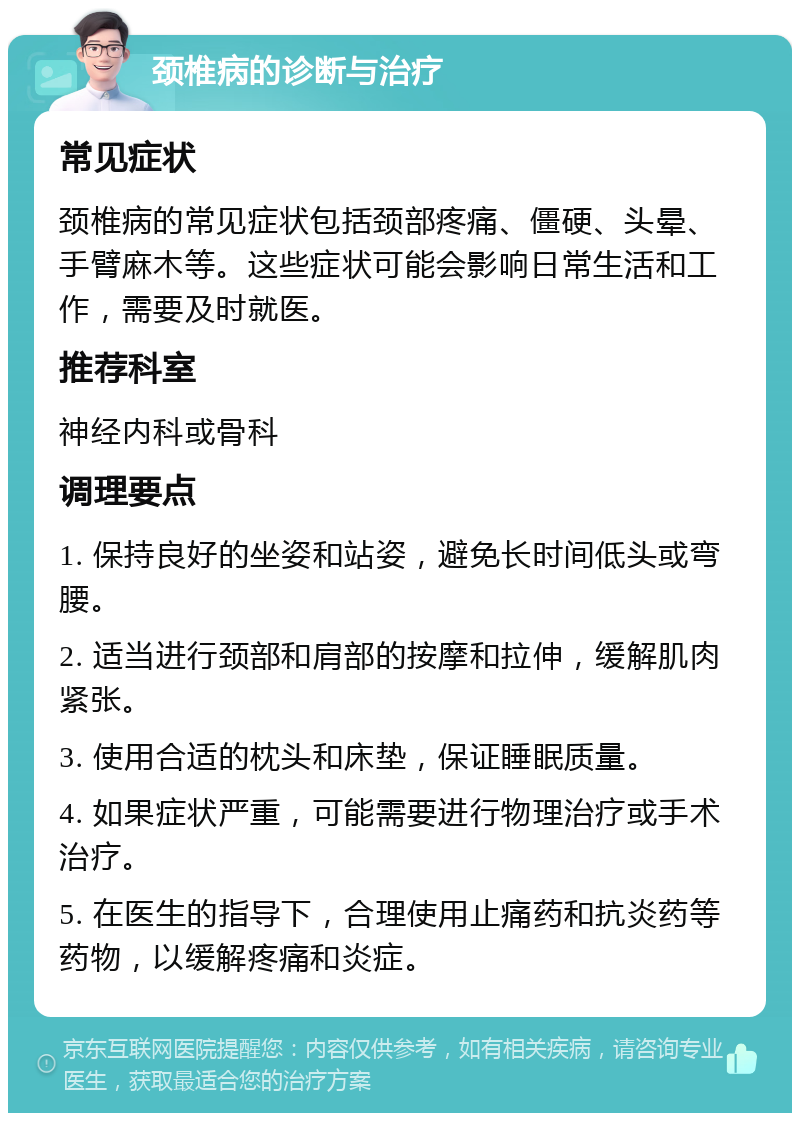 颈椎病的诊断与治疗 常见症状 颈椎病的常见症状包括颈部疼痛、僵硬、头晕、手臂麻木等。这些症状可能会影响日常生活和工作，需要及时就医。 推荐科室 神经内科或骨科 调理要点 1. 保持良好的坐姿和站姿，避免长时间低头或弯腰。 2. 适当进行颈部和肩部的按摩和拉伸，缓解肌肉紧张。 3. 使用合适的枕头和床垫，保证睡眠质量。 4. 如果症状严重，可能需要进行物理治疗或手术治疗。 5. 在医生的指导下，合理使用止痛药和抗炎药等药物，以缓解疼痛和炎症。