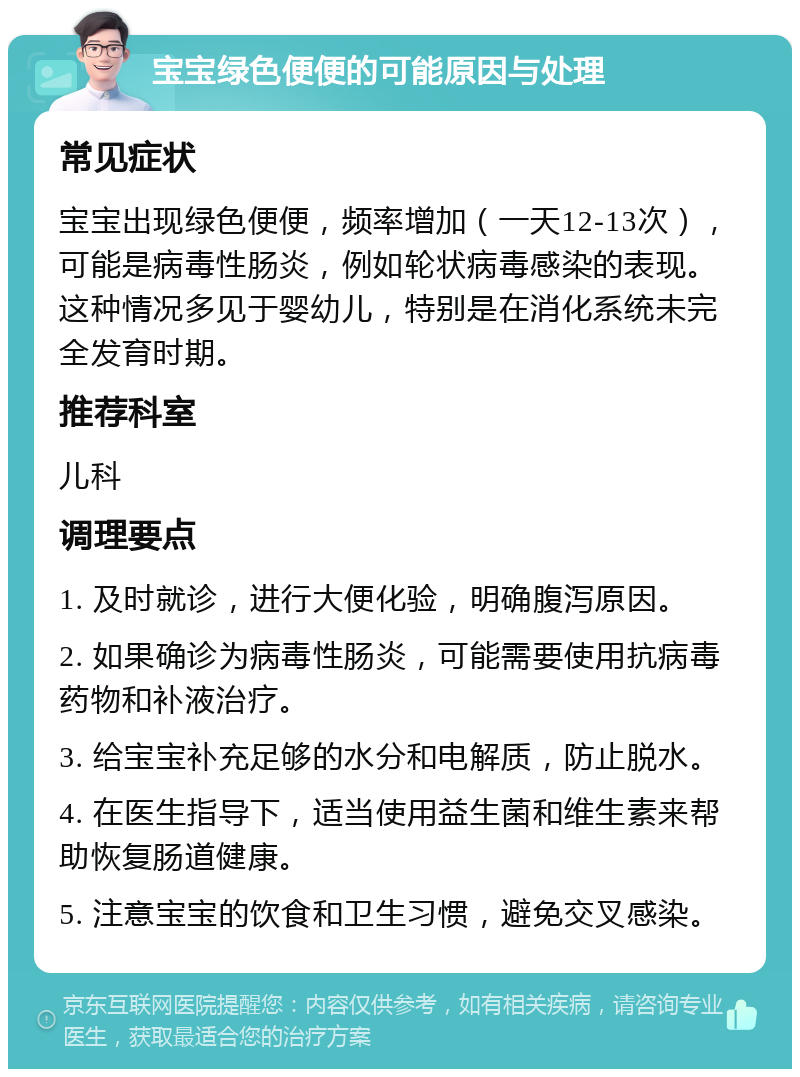 宝宝绿色便便的可能原因与处理 常见症状 宝宝出现绿色便便，频率增加（一天12-13次），可能是病毒性肠炎，例如轮状病毒感染的表现。这种情况多见于婴幼儿，特别是在消化系统未完全发育时期。 推荐科室 儿科 调理要点 1. 及时就诊，进行大便化验，明确腹泻原因。 2. 如果确诊为病毒性肠炎，可能需要使用抗病毒药物和补液治疗。 3. 给宝宝补充足够的水分和电解质，防止脱水。 4. 在医生指导下，适当使用益生菌和维生素来帮助恢复肠道健康。 5. 注意宝宝的饮食和卫生习惯，避免交叉感染。