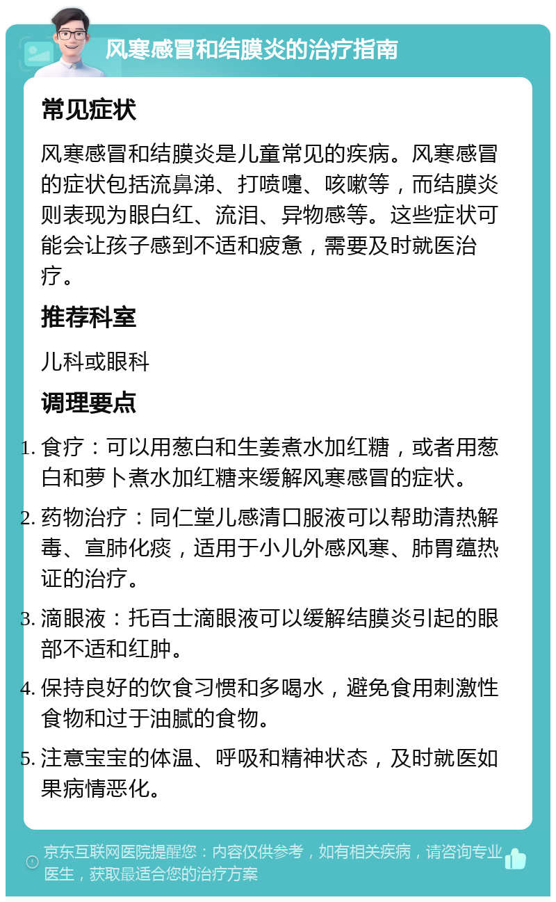 风寒感冒和结膜炎的治疗指南 常见症状 风寒感冒和结膜炎是儿童常见的疾病。风寒感冒的症状包括流鼻涕、打喷嚏、咳嗽等，而结膜炎则表现为眼白红、流泪、异物感等。这些症状可能会让孩子感到不适和疲惫，需要及时就医治疗。 推荐科室 儿科或眼科 调理要点 食疗：可以用葱白和生姜煮水加红糖，或者用葱白和萝卜煮水加红糖来缓解风寒感冒的症状。 药物治疗：同仁堂儿感清口服液可以帮助清热解毒、宣肺化痰，适用于小儿外感风寒、肺胃蕴热证的治疗。 滴眼液：托百士滴眼液可以缓解结膜炎引起的眼部不适和红肿。 保持良好的饮食习惯和多喝水，避免食用刺激性食物和过于油腻的食物。 注意宝宝的体温、呼吸和精神状态，及时就医如果病情恶化。