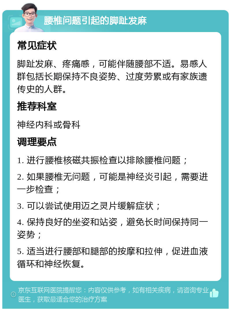 腰椎问题引起的脚趾发麻 常见症状 脚趾发麻、疼痛感，可能伴随腰部不适。易感人群包括长期保持不良姿势、过度劳累或有家族遗传史的人群。 推荐科室 神经内科或骨科 调理要点 1. 进行腰椎核磁共振检查以排除腰椎问题； 2. 如果腰椎无问题，可能是神经炎引起，需要进一步检查； 3. 可以尝试使用迈之灵片缓解症状； 4. 保持良好的坐姿和站姿，避免长时间保持同一姿势； 5. 适当进行腰部和腿部的按摩和拉伸，促进血液循环和神经恢复。