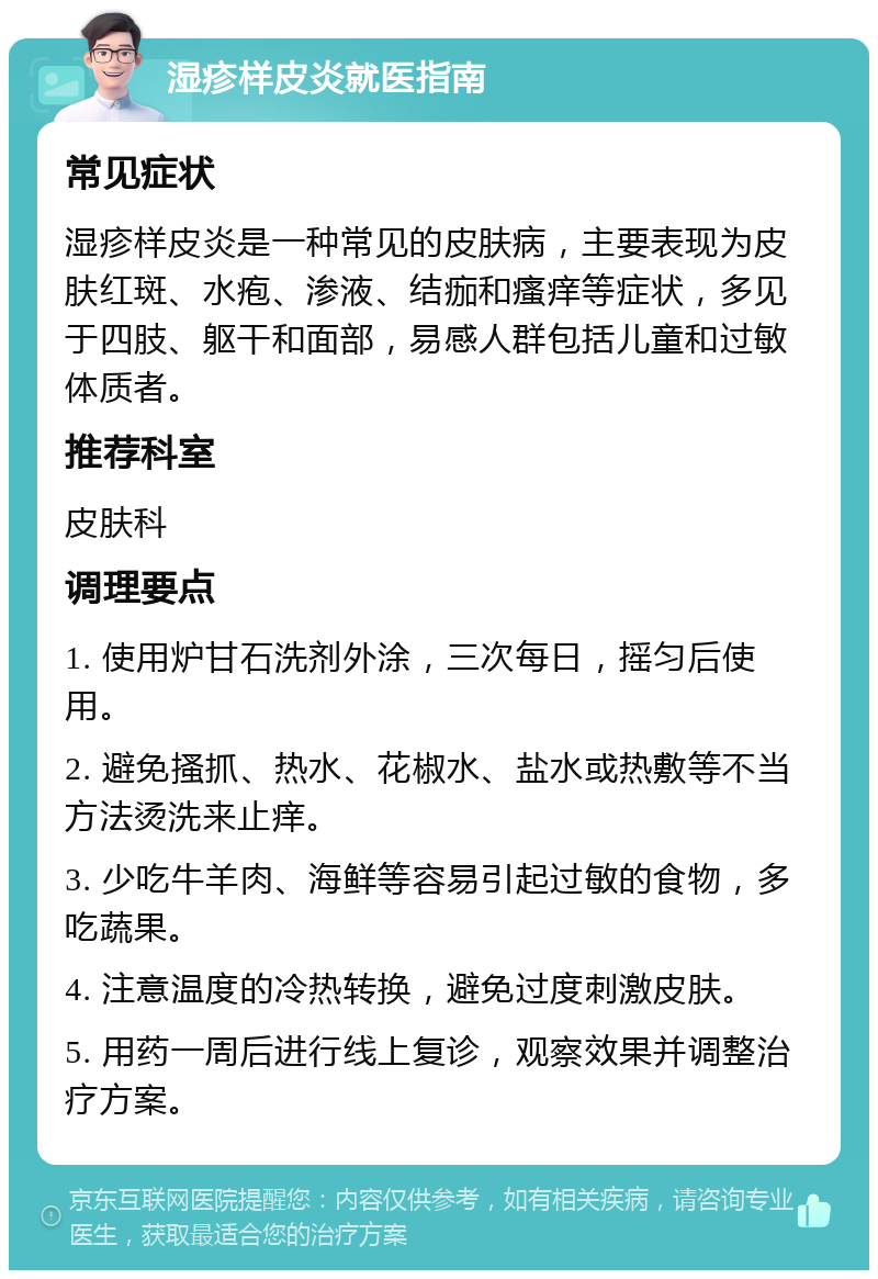 湿疹样皮炎就医指南 常见症状 湿疹样皮炎是一种常见的皮肤病，主要表现为皮肤红斑、水疱、渗液、结痂和瘙痒等症状，多见于四肢、躯干和面部，易感人群包括儿童和过敏体质者。 推荐科室 皮肤科 调理要点 1. 使用炉甘石洗剂外涂，三次每日，摇匀后使用。 2. 避免搔抓、热水、花椒水、盐水或热敷等不当方法烫洗来止痒。 3. 少吃牛羊肉、海鲜等容易引起过敏的食物，多吃蔬果。 4. 注意温度的冷热转换，避免过度刺激皮肤。 5. 用药一周后进行线上复诊，观察效果并调整治疗方案。