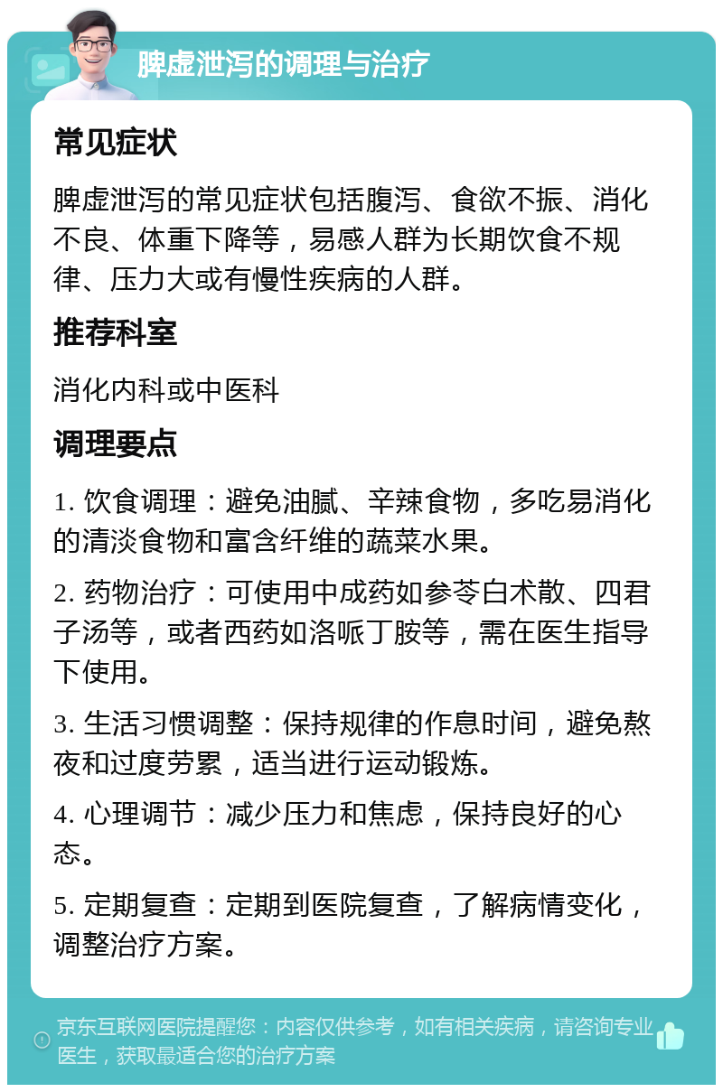 脾虚泄泻的调理与治疗 常见症状 脾虚泄泻的常见症状包括腹泻、食欲不振、消化不良、体重下降等，易感人群为长期饮食不规律、压力大或有慢性疾病的人群。 推荐科室 消化内科或中医科 调理要点 1. 饮食调理：避免油腻、辛辣食物，多吃易消化的清淡食物和富含纤维的蔬菜水果。 2. 药物治疗：可使用中成药如参苓白术散、四君子汤等，或者西药如洛哌丁胺等，需在医生指导下使用。 3. 生活习惯调整：保持规律的作息时间，避免熬夜和过度劳累，适当进行运动锻炼。 4. 心理调节：减少压力和焦虑，保持良好的心态。 5. 定期复查：定期到医院复查，了解病情变化，调整治疗方案。