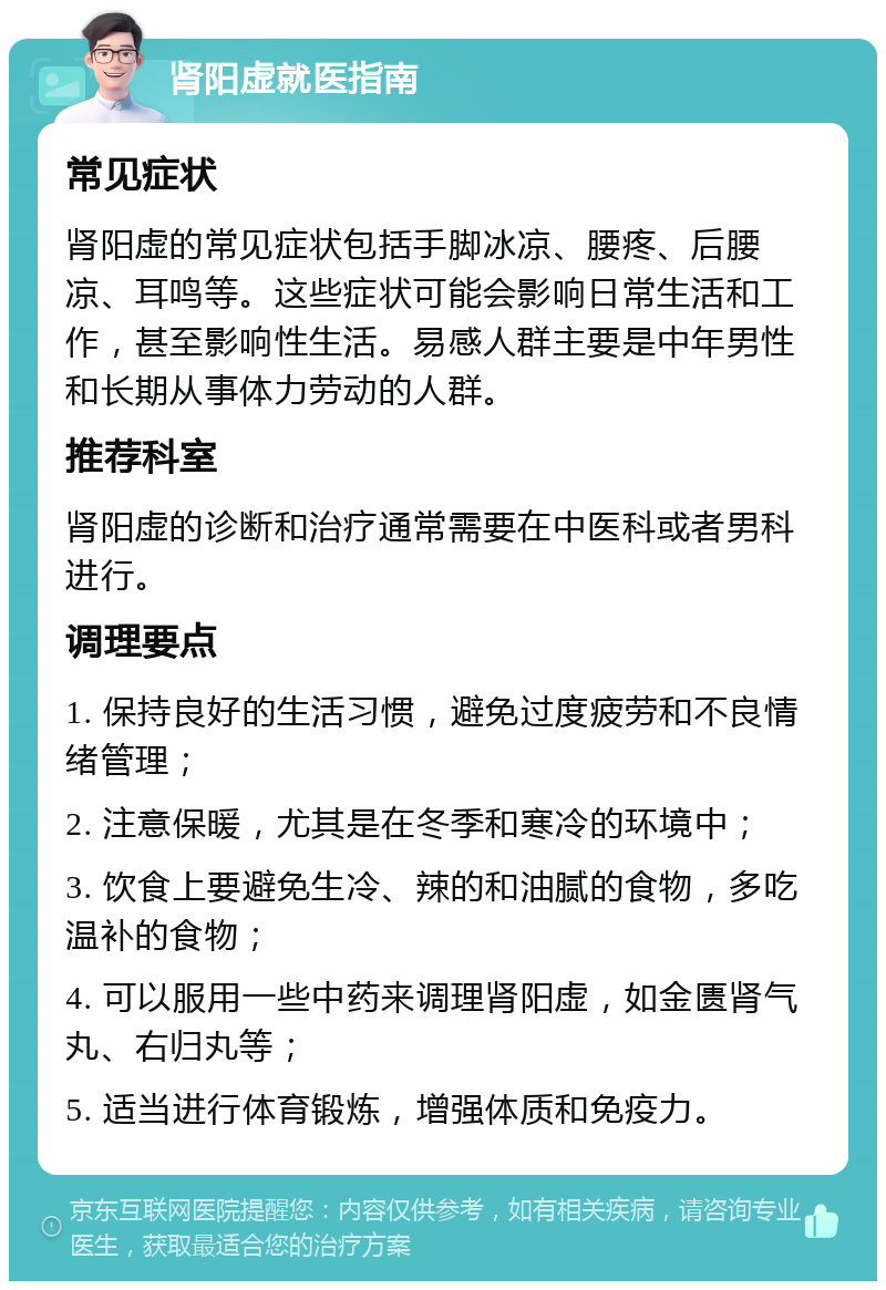 肾阳虚就医指南 常见症状 肾阳虚的常见症状包括手脚冰凉、腰疼、后腰凉、耳鸣等。这些症状可能会影响日常生活和工作，甚至影响性生活。易感人群主要是中年男性和长期从事体力劳动的人群。 推荐科室 肾阳虚的诊断和治疗通常需要在中医科或者男科进行。 调理要点 1. 保持良好的生活习惯，避免过度疲劳和不良情绪管理； 2. 注意保暖，尤其是在冬季和寒冷的环境中； 3. 饮食上要避免生冷、辣的和油腻的食物，多吃温补的食物； 4. 可以服用一些中药来调理肾阳虚，如金匮肾气丸、右归丸等； 5. 适当进行体育锻炼，增强体质和免疫力。