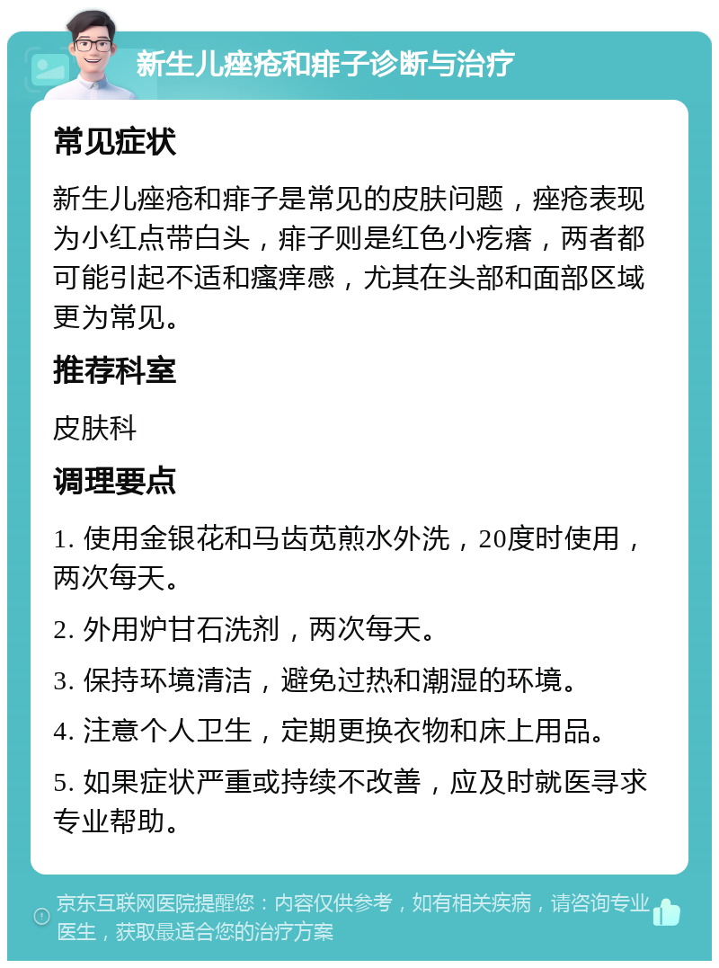 新生儿痤疮和痱子诊断与治疗 常见症状 新生儿痤疮和痱子是常见的皮肤问题，痤疮表现为小红点带白头，痱子则是红色小疙瘩，两者都可能引起不适和瘙痒感，尤其在头部和面部区域更为常见。 推荐科室 皮肤科 调理要点 1. 使用金银花和马齿苋煎水外洗，20度时使用，两次每天。 2. 外用炉甘石洗剂，两次每天。 3. 保持环境清洁，避免过热和潮湿的环境。 4. 注意个人卫生，定期更换衣物和床上用品。 5. 如果症状严重或持续不改善，应及时就医寻求专业帮助。