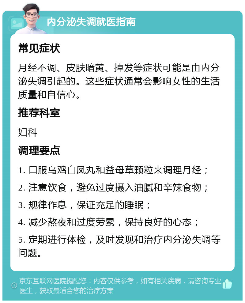 内分泌失调就医指南 常见症状 月经不调、皮肤暗黄、掉发等症状可能是由内分泌失调引起的。这些症状通常会影响女性的生活质量和自信心。 推荐科室 妇科 调理要点 1. 口服乌鸡白凤丸和益母草颗粒来调理月经； 2. 注意饮食，避免过度摄入油腻和辛辣食物； 3. 规律作息，保证充足的睡眠； 4. 减少熬夜和过度劳累，保持良好的心态； 5. 定期进行体检，及时发现和治疗内分泌失调等问题。