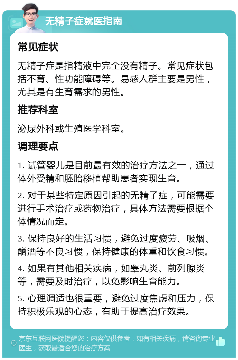 无精子症就医指南 常见症状 无精子症是指精液中完全没有精子。常见症状包括不育、性功能障碍等。易感人群主要是男性，尤其是有生育需求的男性。 推荐科室 泌尿外科或生殖医学科室。 调理要点 1. 试管婴儿是目前最有效的治疗方法之一，通过体外受精和胚胎移植帮助患者实现生育。 2. 对于某些特定原因引起的无精子症，可能需要进行手术治疗或药物治疗，具体方法需要根据个体情况而定。 3. 保持良好的生活习惯，避免过度疲劳、吸烟、酗酒等不良习惯，保持健康的体重和饮食习惯。 4. 如果有其他相关疾病，如睾丸炎、前列腺炎等，需要及时治疗，以免影响生育能力。 5. 心理调适也很重要，避免过度焦虑和压力，保持积极乐观的心态，有助于提高治疗效果。