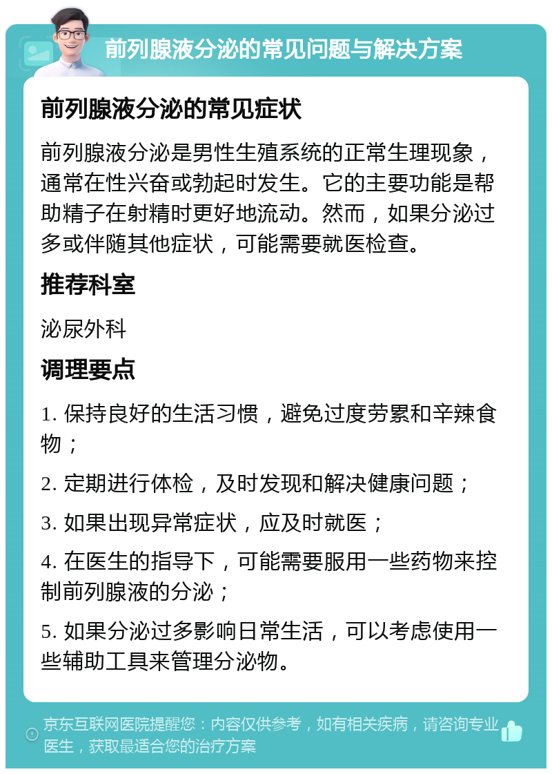 前列腺液分泌的常见问题与解决方案 前列腺液分泌的常见症状 前列腺液分泌是男性生殖系统的正常生理现象，通常在性兴奋或勃起时发生。它的主要功能是帮助精子在射精时更好地流动。然而，如果分泌过多或伴随其他症状，可能需要就医检查。 推荐科室 泌尿外科 调理要点 1. 保持良好的生活习惯，避免过度劳累和辛辣食物； 2. 定期进行体检，及时发现和解决健康问题； 3. 如果出现异常症状，应及时就医； 4. 在医生的指导下，可能需要服用一些药物来控制前列腺液的分泌； 5. 如果分泌过多影响日常生活，可以考虑使用一些辅助工具来管理分泌物。