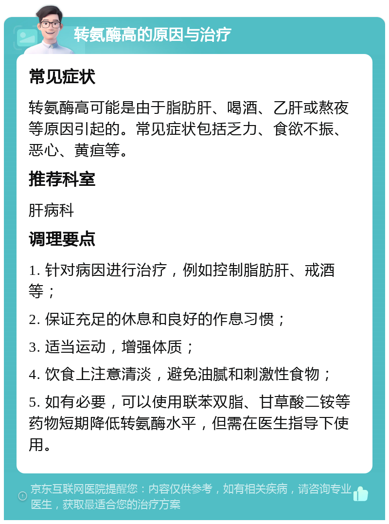 转氨酶高的原因与治疗 常见症状 转氨酶高可能是由于脂肪肝、喝酒、乙肝或熬夜等原因引起的。常见症状包括乏力、食欲不振、恶心、黄疸等。 推荐科室 肝病科 调理要点 1. 针对病因进行治疗，例如控制脂肪肝、戒酒等； 2. 保证充足的休息和良好的作息习惯； 3. 适当运动，增强体质； 4. 饮食上注意清淡，避免油腻和刺激性食物； 5. 如有必要，可以使用联苯双脂、甘草酸二铵等药物短期降低转氨酶水平，但需在医生指导下使用。