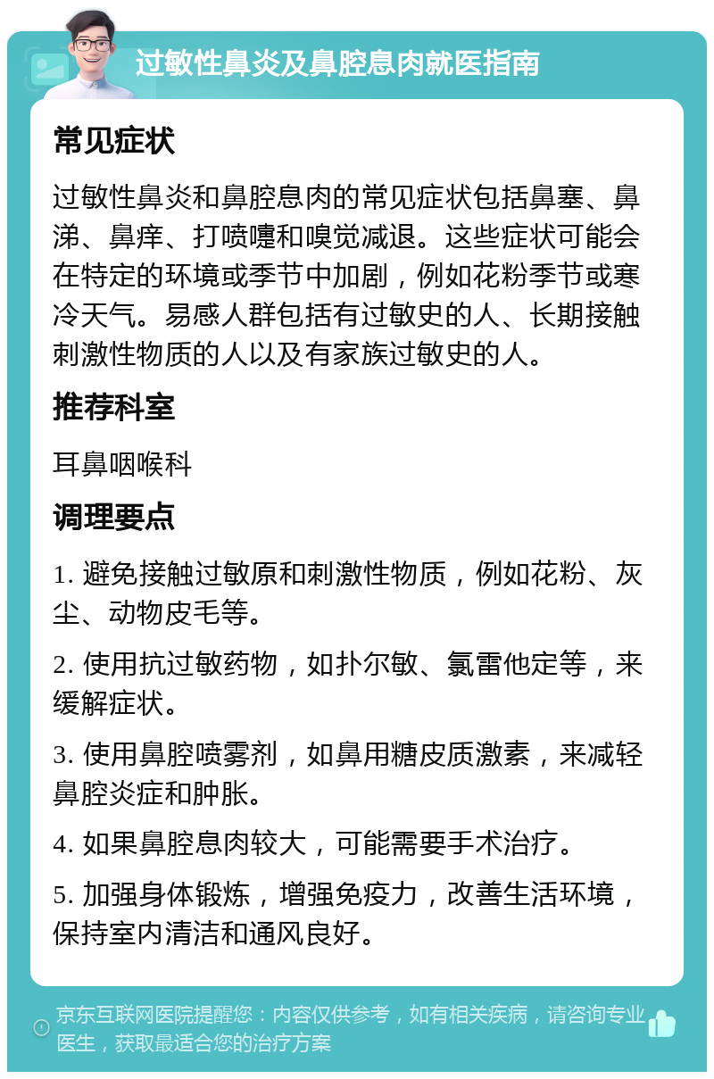 过敏性鼻炎及鼻腔息肉就医指南 常见症状 过敏性鼻炎和鼻腔息肉的常见症状包括鼻塞、鼻涕、鼻痒、打喷嚏和嗅觉减退。这些症状可能会在特定的环境或季节中加剧，例如花粉季节或寒冷天气。易感人群包括有过敏史的人、长期接触刺激性物质的人以及有家族过敏史的人。 推荐科室 耳鼻咽喉科 调理要点 1. 避免接触过敏原和刺激性物质，例如花粉、灰尘、动物皮毛等。 2. 使用抗过敏药物，如扑尔敏、氯雷他定等，来缓解症状。 3. 使用鼻腔喷雾剂，如鼻用糖皮质激素，来减轻鼻腔炎症和肿胀。 4. 如果鼻腔息肉较大，可能需要手术治疗。 5. 加强身体锻炼，增强免疫力，改善生活环境，保持室内清洁和通风良好。