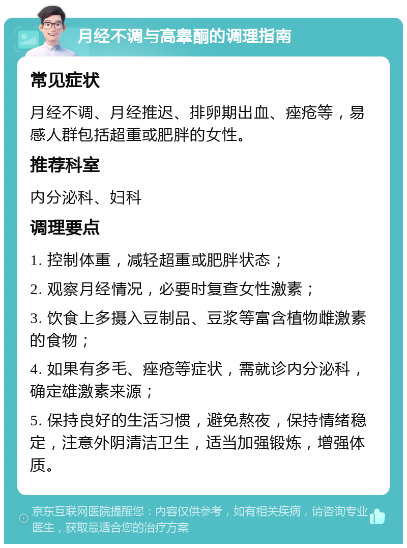 月经不调与高睾酮的调理指南 常见症状 月经不调、月经推迟、排卵期出血、痤疮等，易感人群包括超重或肥胖的女性。 推荐科室 内分泌科、妇科 调理要点 1. 控制体重，减轻超重或肥胖状态； 2. 观察月经情况，必要时复查女性激素； 3. 饮食上多摄入豆制品、豆浆等富含植物雌激素的食物； 4. 如果有多毛、痤疮等症状，需就诊内分泌科，确定雄激素来源； 5. 保持良好的生活习惯，避免熬夜，保持情绪稳定，注意外阴清洁卫生，适当加强锻炼，增强体质。