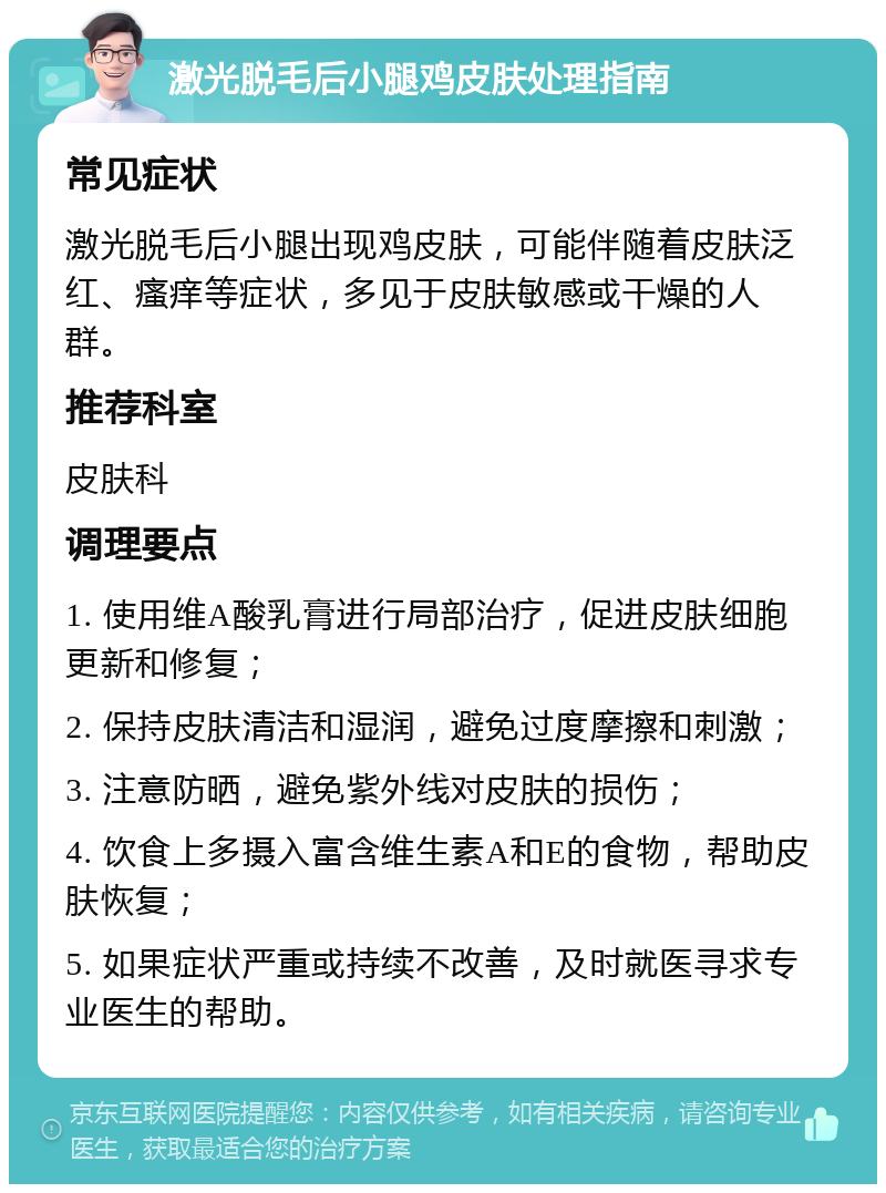 激光脱毛后小腿鸡皮肤处理指南 常见症状 激光脱毛后小腿出现鸡皮肤，可能伴随着皮肤泛红、瘙痒等症状，多见于皮肤敏感或干燥的人群。 推荐科室 皮肤科 调理要点 1. 使用维A酸乳膏进行局部治疗，促进皮肤细胞更新和修复； 2. 保持皮肤清洁和湿润，避免过度摩擦和刺激； 3. 注意防晒，避免紫外线对皮肤的损伤； 4. 饮食上多摄入富含维生素A和E的食物，帮助皮肤恢复； 5. 如果症状严重或持续不改善，及时就医寻求专业医生的帮助。