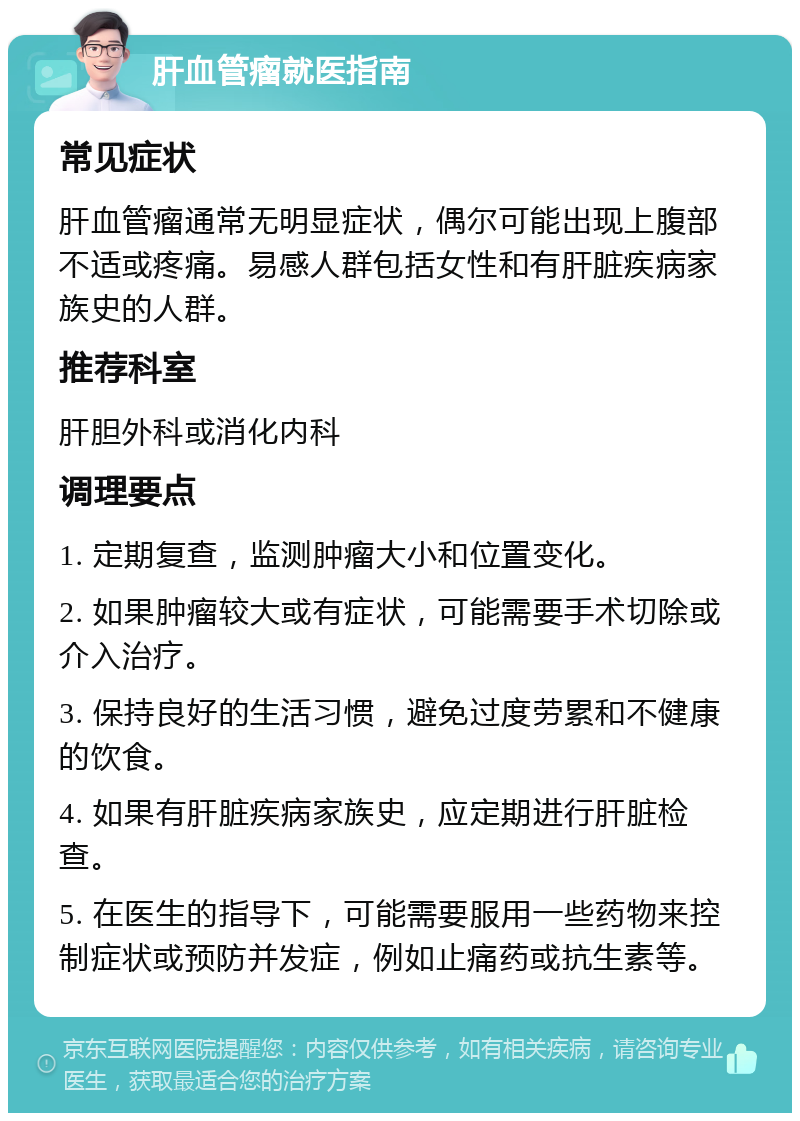 肝血管瘤就医指南 常见症状 肝血管瘤通常无明显症状，偶尔可能出现上腹部不适或疼痛。易感人群包括女性和有肝脏疾病家族史的人群。 推荐科室 肝胆外科或消化内科 调理要点 1. 定期复查，监测肿瘤大小和位置变化。 2. 如果肿瘤较大或有症状，可能需要手术切除或介入治疗。 3. 保持良好的生活习惯，避免过度劳累和不健康的饮食。 4. 如果有肝脏疾病家族史，应定期进行肝脏检查。 5. 在医生的指导下，可能需要服用一些药物来控制症状或预防并发症，例如止痛药或抗生素等。