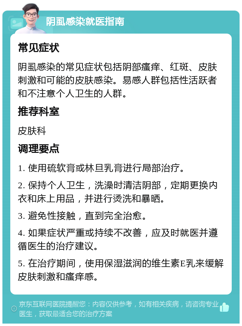 阴虱感染就医指南 常见症状 阴虱感染的常见症状包括阴部瘙痒、红斑、皮肤刺激和可能的皮肤感染。易感人群包括性活跃者和不注意个人卫生的人群。 推荐科室 皮肤科 调理要点 1. 使用硫软膏或林旦乳膏进行局部治疗。 2. 保持个人卫生，洗澡时清洁阴部，定期更换内衣和床上用品，并进行烫洗和暴晒。 3. 避免性接触，直到完全治愈。 4. 如果症状严重或持续不改善，应及时就医并遵循医生的治疗建议。 5. 在治疗期间，使用保湿滋润的维生素E乳来缓解皮肤刺激和瘙痒感。