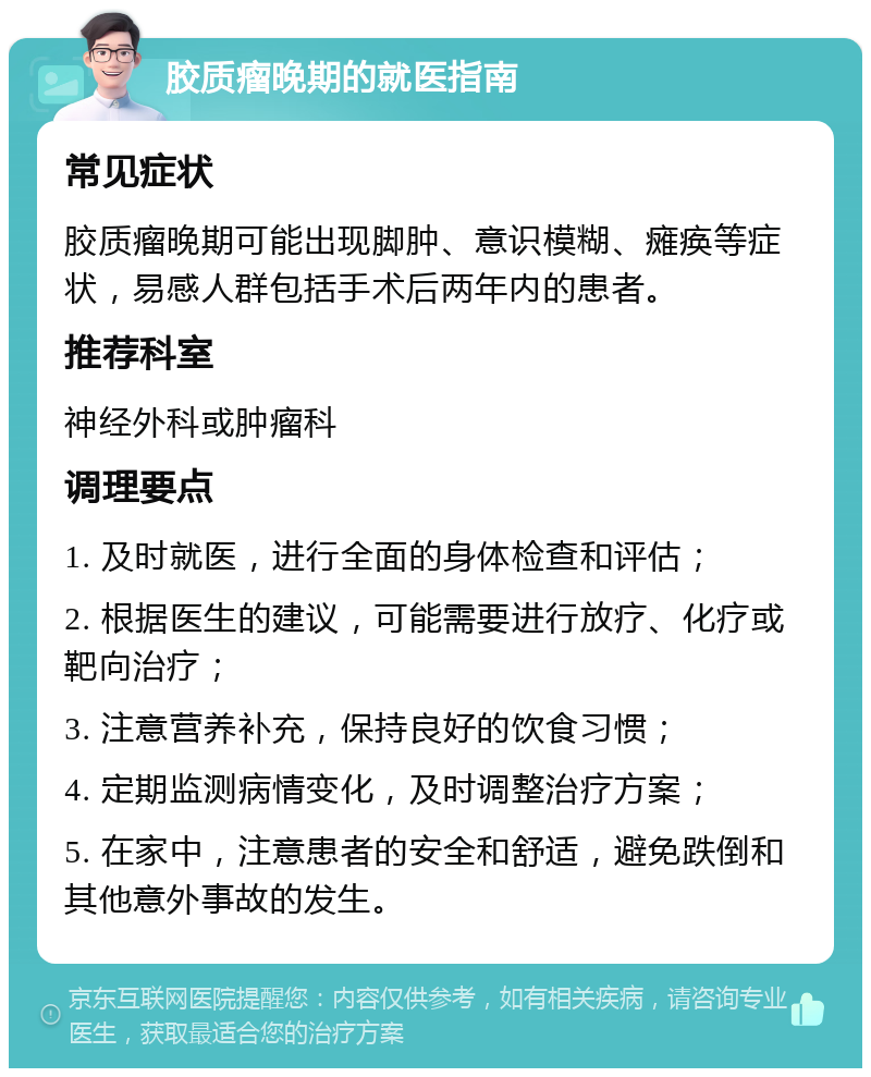 胶质瘤晚期的就医指南 常见症状 胶质瘤晚期可能出现脚肿、意识模糊、瘫痪等症状，易感人群包括手术后两年内的患者。 推荐科室 神经外科或肿瘤科 调理要点 1. 及时就医，进行全面的身体检查和评估； 2. 根据医生的建议，可能需要进行放疗、化疗或靶向治疗； 3. 注意营养补充，保持良好的饮食习惯； 4. 定期监测病情变化，及时调整治疗方案； 5. 在家中，注意患者的安全和舒适，避免跌倒和其他意外事故的发生。