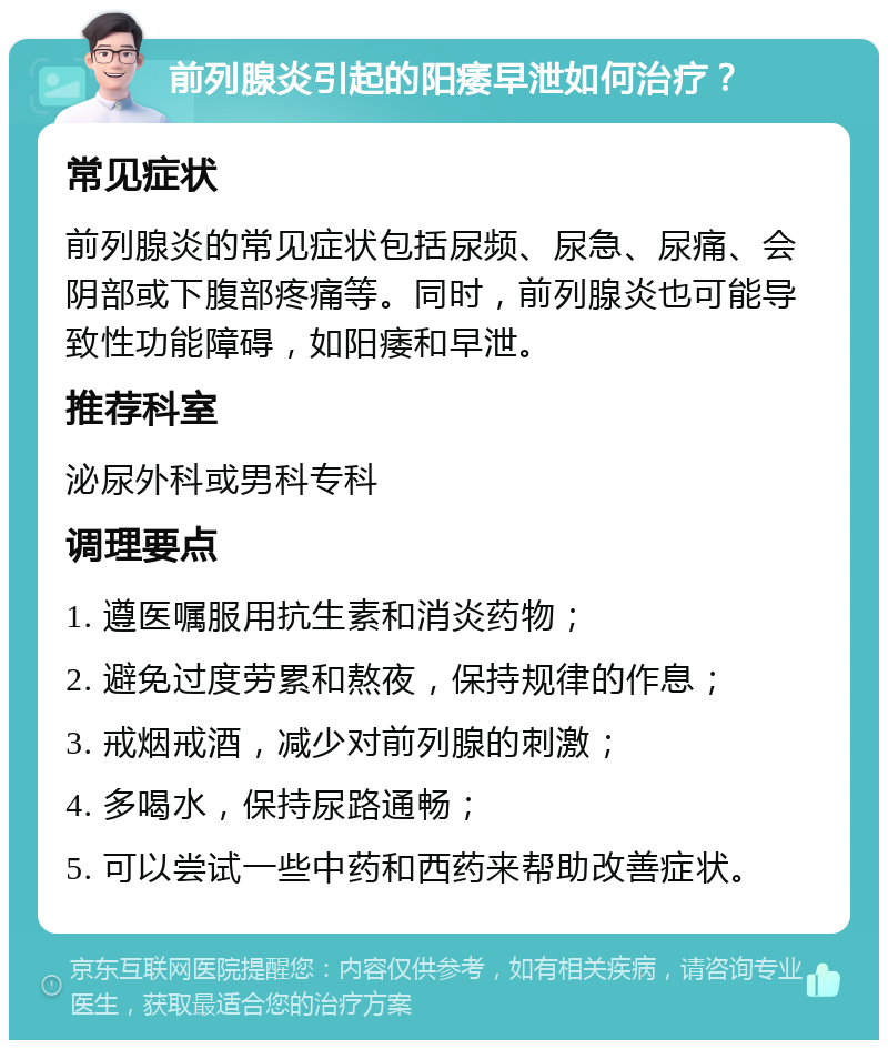 前列腺炎引起的阳痿早泄如何治疗？ 常见症状 前列腺炎的常见症状包括尿频、尿急、尿痛、会阴部或下腹部疼痛等。同时，前列腺炎也可能导致性功能障碍，如阳痿和早泄。 推荐科室 泌尿外科或男科专科 调理要点 1. 遵医嘱服用抗生素和消炎药物； 2. 避免过度劳累和熬夜，保持规律的作息； 3. 戒烟戒酒，减少对前列腺的刺激； 4. 多喝水，保持尿路通畅； 5. 可以尝试一些中药和西药来帮助改善症状。