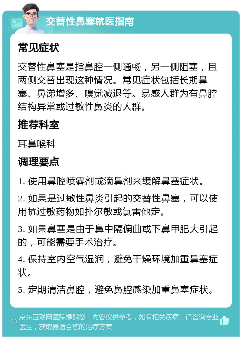 交替性鼻塞就医指南 常见症状 交替性鼻塞是指鼻腔一侧通畅，另一侧阻塞，且两侧交替出现这种情况。常见症状包括长期鼻塞、鼻涕增多、嗅觉减退等。易感人群为有鼻腔结构异常或过敏性鼻炎的人群。 推荐科室 耳鼻喉科 调理要点 1. 使用鼻腔喷雾剂或滴鼻剂来缓解鼻塞症状。 2. 如果是过敏性鼻炎引起的交替性鼻塞，可以使用抗过敏药物如扑尔敏或氯雷他定。 3. 如果鼻塞是由于鼻中隔偏曲或下鼻甲肥大引起的，可能需要手术治疗。 4. 保持室内空气湿润，避免干燥环境加重鼻塞症状。 5. 定期清洁鼻腔，避免鼻腔感染加重鼻塞症状。