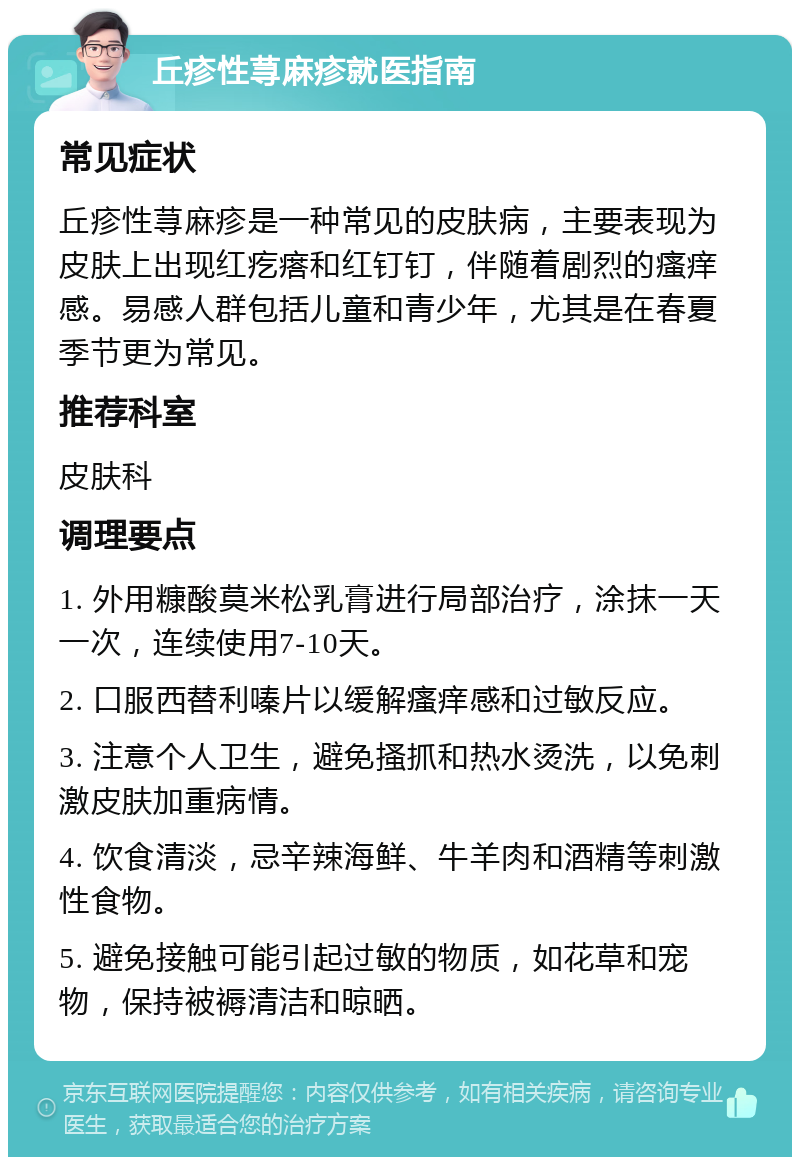 丘疹性荨麻疹就医指南 常见症状 丘疹性荨麻疹是一种常见的皮肤病，主要表现为皮肤上出现红疙瘩和红钉钉，伴随着剧烈的瘙痒感。易感人群包括儿童和青少年，尤其是在春夏季节更为常见。 推荐科室 皮肤科 调理要点 1. 外用糠酸莫米松乳膏进行局部治疗，涂抹一天一次，连续使用7-10天。 2. 口服西替利嗪片以缓解瘙痒感和过敏反应。 3. 注意个人卫生，避免搔抓和热水烫洗，以免刺激皮肤加重病情。 4. 饮食清淡，忌辛辣海鲜、牛羊肉和酒精等刺激性食物。 5. 避免接触可能引起过敏的物质，如花草和宠物，保持被褥清洁和晾晒。