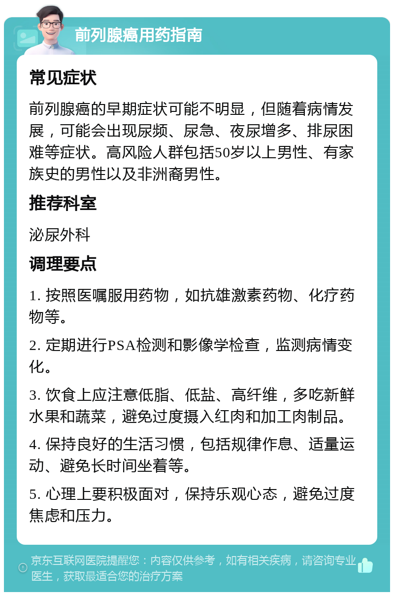 前列腺癌用药指南 常见症状 前列腺癌的早期症状可能不明显，但随着病情发展，可能会出现尿频、尿急、夜尿增多、排尿困难等症状。高风险人群包括50岁以上男性、有家族史的男性以及非洲裔男性。 推荐科室 泌尿外科 调理要点 1. 按照医嘱服用药物，如抗雄激素药物、化疗药物等。 2. 定期进行PSA检测和影像学检查，监测病情变化。 3. 饮食上应注意低脂、低盐、高纤维，多吃新鲜水果和蔬菜，避免过度摄入红肉和加工肉制品。 4. 保持良好的生活习惯，包括规律作息、适量运动、避免长时间坐着等。 5. 心理上要积极面对，保持乐观心态，避免过度焦虑和压力。