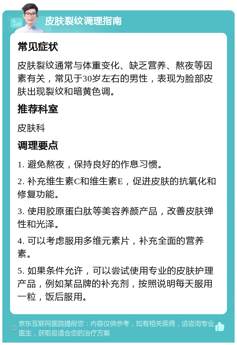 皮肤裂纹调理指南 常见症状 皮肤裂纹通常与体重变化、缺乏营养、熬夜等因素有关，常见于30岁左右的男性，表现为脸部皮肤出现裂纹和暗黄色调。 推荐科室 皮肤科 调理要点 1. 避免熬夜，保持良好的作息习惯。 2. 补充维生素C和维生素E，促进皮肤的抗氧化和修复功能。 3. 使用胶原蛋白肽等美容养颜产品，改善皮肤弹性和光泽。 4. 可以考虑服用多维元素片，补充全面的营养素。 5. 如果条件允许，可以尝试使用专业的皮肤护理产品，例如某品牌的补充剂，按照说明每天服用一粒，饭后服用。