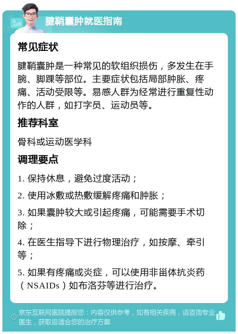 腱鞘囊肿就医指南 常见症状 腱鞘囊肿是一种常见的软组织损伤，多发生在手腕、脚踝等部位。主要症状包括局部肿胀、疼痛、活动受限等。易感人群为经常进行重复性动作的人群，如打字员、运动员等。 推荐科室 骨科或运动医学科 调理要点 1. 保持休息，避免过度活动； 2. 使用冰敷或热敷缓解疼痛和肿胀； 3. 如果囊肿较大或引起疼痛，可能需要手术切除； 4. 在医生指导下进行物理治疗，如按摩、牵引等； 5. 如果有疼痛或炎症，可以使用非甾体抗炎药（NSAIDs）如布洛芬等进行治疗。