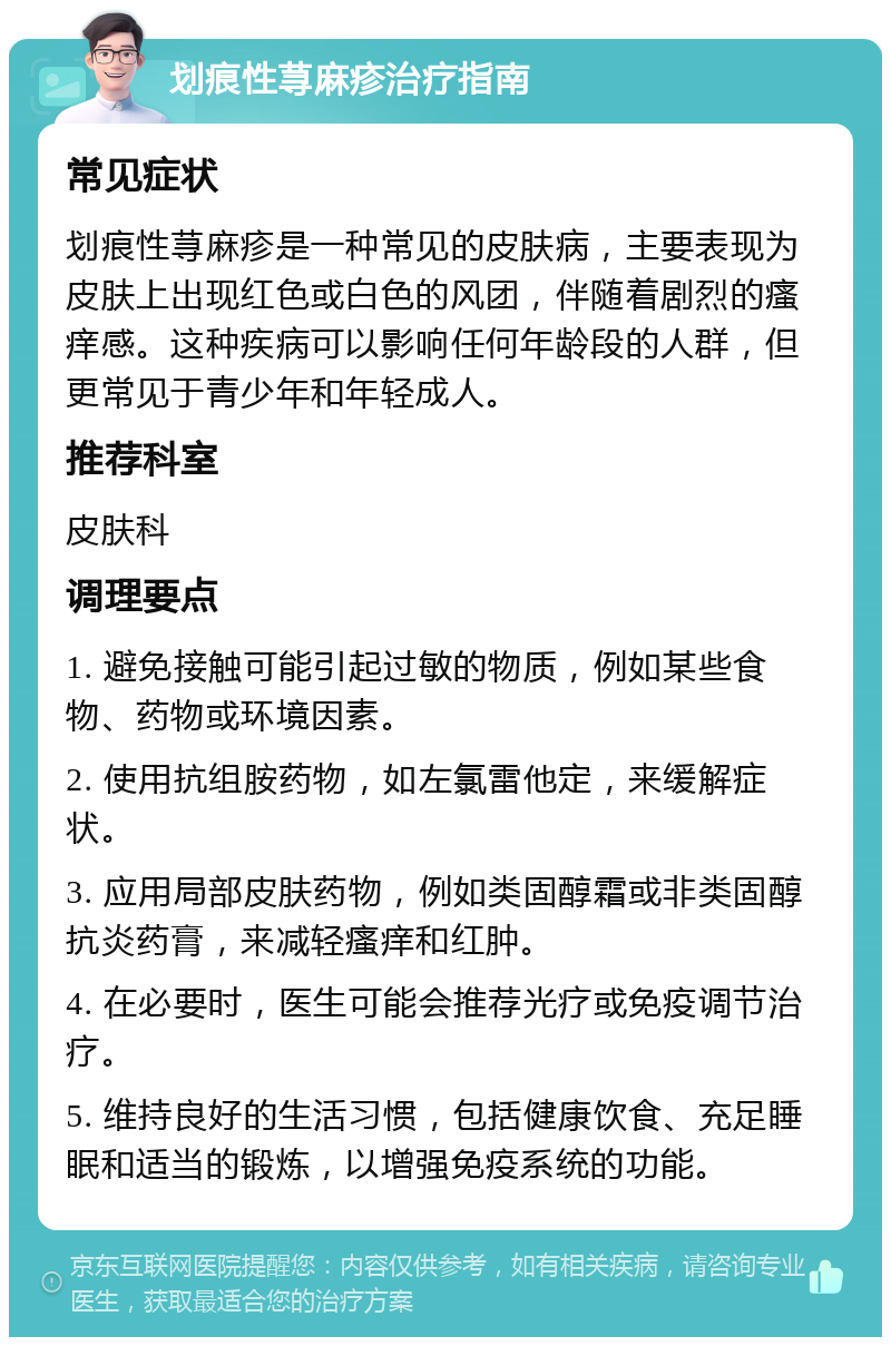 划痕性荨麻疹治疗指南 常见症状 划痕性荨麻疹是一种常见的皮肤病，主要表现为皮肤上出现红色或白色的风团，伴随着剧烈的瘙痒感。这种疾病可以影响任何年龄段的人群，但更常见于青少年和年轻成人。 推荐科室 皮肤科 调理要点 1. 避免接触可能引起过敏的物质，例如某些食物、药物或环境因素。 2. 使用抗组胺药物，如左氯雷他定，来缓解症状。 3. 应用局部皮肤药物，例如类固醇霜或非类固醇抗炎药膏，来减轻瘙痒和红肿。 4. 在必要时，医生可能会推荐光疗或免疫调节治疗。 5. 维持良好的生活习惯，包括健康饮食、充足睡眠和适当的锻炼，以增强免疫系统的功能。