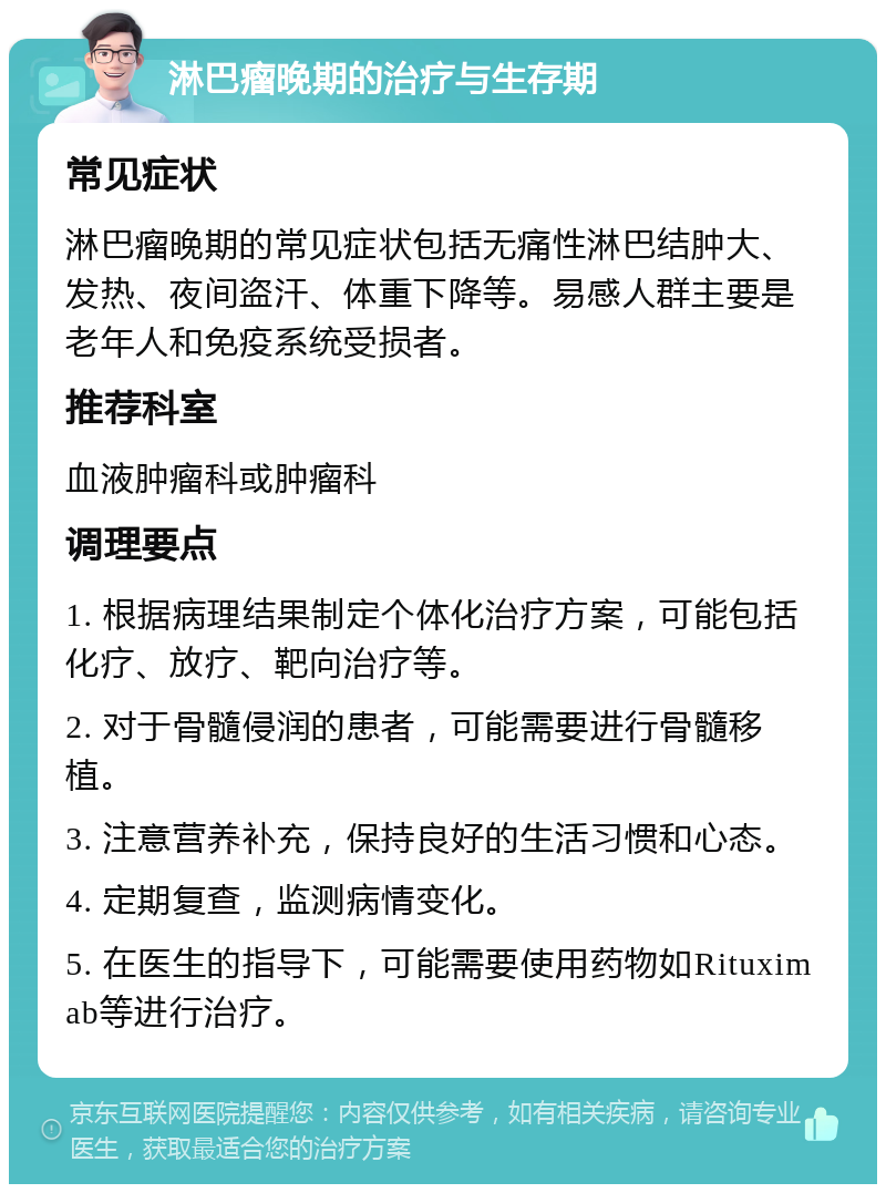 淋巴瘤晚期的治疗与生存期 常见症状 淋巴瘤晚期的常见症状包括无痛性淋巴结肿大、发热、夜间盗汗、体重下降等。易感人群主要是老年人和免疫系统受损者。 推荐科室 血液肿瘤科或肿瘤科 调理要点 1. 根据病理结果制定个体化治疗方案，可能包括化疗、放疗、靶向治疗等。 2. 对于骨髓侵润的患者，可能需要进行骨髓移植。 3. 注意营养补充，保持良好的生活习惯和心态。 4. 定期复查，监测病情变化。 5. 在医生的指导下，可能需要使用药物如Rituximab等进行治疗。