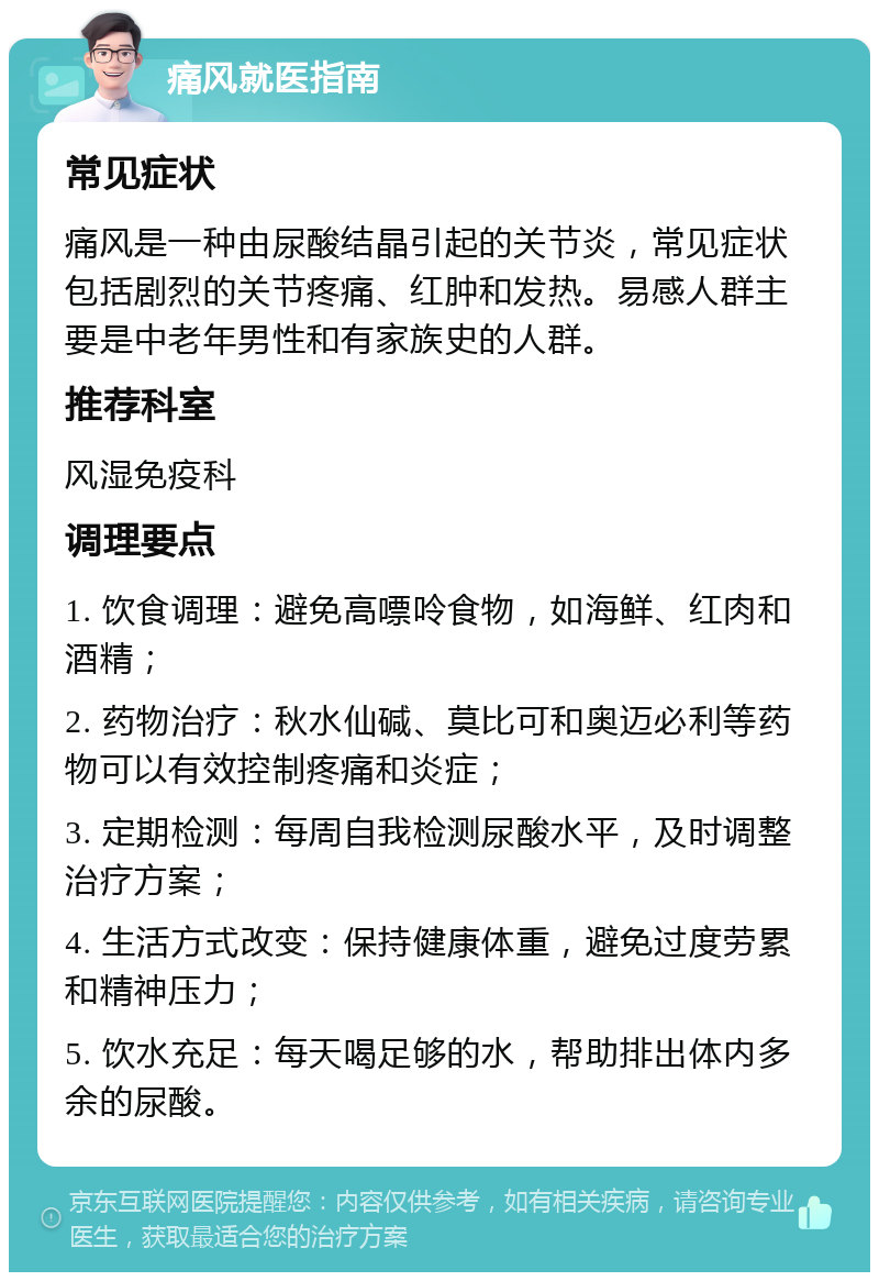 痛风就医指南 常见症状 痛风是一种由尿酸结晶引起的关节炎，常见症状包括剧烈的关节疼痛、红肿和发热。易感人群主要是中老年男性和有家族史的人群。 推荐科室 风湿免疫科 调理要点 1. 饮食调理：避免高嘌呤食物，如海鲜、红肉和酒精； 2. 药物治疗：秋水仙碱、莫比可和奥迈必利等药物可以有效控制疼痛和炎症； 3. 定期检测：每周自我检测尿酸水平，及时调整治疗方案； 4. 生活方式改变：保持健康体重，避免过度劳累和精神压力； 5. 饮水充足：每天喝足够的水，帮助排出体内多余的尿酸。